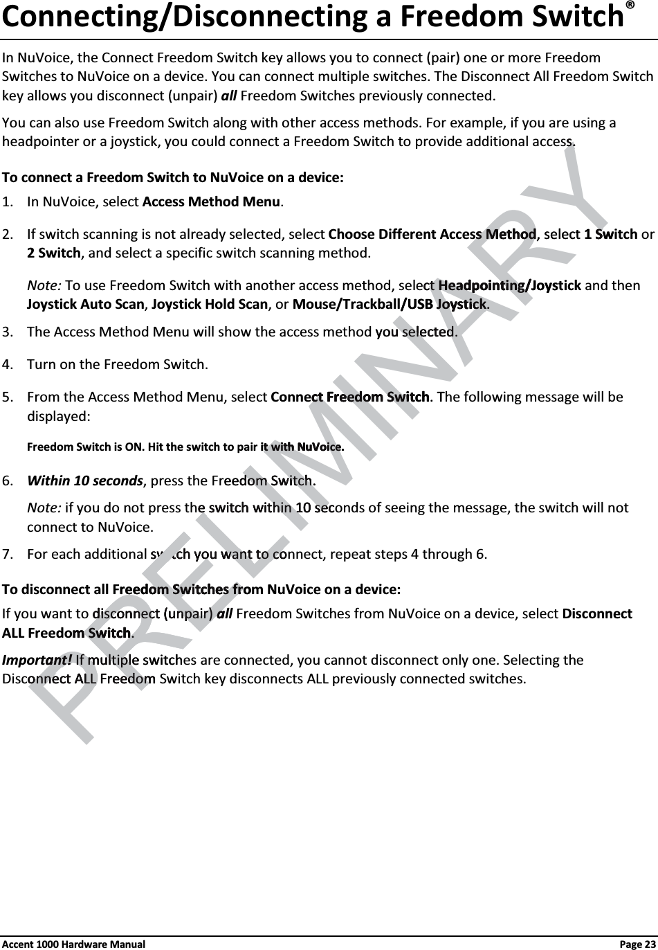 Connecting/Disconnecting a Freedom Switch®In NuVoice, the Connect Freedom Switch key allows you to connect (pair) one or more Freedom Switches to NuVoice on a device. You can connect multiple switches. The Disconnect All Freedom Switch key allows you disconnect (unpair) all Freedom Switches previously connected.You can also use Freedom Switch along with other access methods. For example, if you are using a headpointer or a joystick, you could connect a Freedom Switch to provide additional access.To connect a Freedom Switch to NuVoice on a device: 1. In NuVoice, select Access Method Menu. 2. If switch scanning is not already selected, select Choose Different Access Method, select 1 Switch or 2 Switch, and select a specific switch scanning method.Note: To use Freedom Switch with another access method, select Headpointing/Joystick and then Joystick Auto Scan, Joystick Hold Scan, or Mouse/Trackball/USB Joystick.3. The Access Method Menu will show the access method you selected.4. Turn on the Freedom Switch.5. From the Access Method Menu, select Connect Freedom Switch. The following message will be displayed:Freedom Switch is ON. Hit the switch to pair it with NuVoice.6. Within 10 seconds, press the Freedom Switch.Note: if you do not press the switch within 10 seconds of seeing the message, the switch will not connect to NuVoice.7. For each additional switch you want to connect, repeat steps 4 through 6.To disconnect all Freedom Switches from NuVoice on a device:If you want to disconnect (unpair) all Freedom Switches from NuVoice on a device, select Disconnect ALL Freedom Switch. Important! If multiple switches are connected, you cannot disconnect only one. Selecting the Disconnect ALL Freedom Switch key disconnects ALL previously connected switches.Accent 1000 Hardware Manual Page 23RELIMINARYs.s.s Methods Method, select 1 SwSct ct Headpointing/JoysHeadpointing//USB JoystickJoystick..you selected.u selected.ct Freedom Switchct Freedom Swit .Tit with NuVoice.t with NuVoiceeedom Switch.dom Switch.e switch within 10 sece switch within 10 secswitch you want to coswitch you want to coPREreedom Switches froom Switches frdisconnect (unpair) disconnect (unpair) aam Switchm Switch. . ant!ant! If multiple switchIf multipleonnect ALL Freedom onnect ALL Freedom