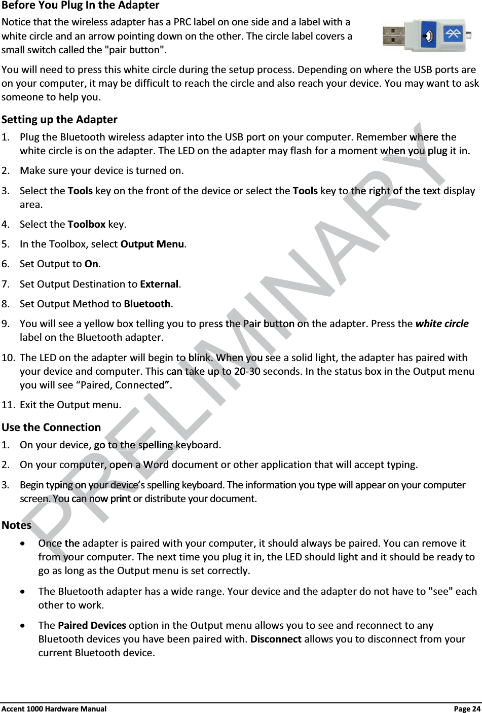 Before You Plug In the AdapterNotice that the wireless adapter has a PRC label on one side and a label with a white circle and an arrow pointing down on the other. The circle label covers a small switch called the &quot;pair button&quot;.You will need to press this white circle during the setup process. Depending on where the USB ports are on your computer, it may be difficult to reach the circle and also reach your device. You may want to ask someone to help you.Setting up the Adapter1. Plug the Bluetooth wireless adapter into the USB port on your computer. Remember where the white circle is on the adapter. The LED on the adapter may flash for a moment when you plug it in.2. Make sure your device is turned on. 3. Select the Tools key on the front of the device or select the Tools key to the right of the text display area.4. Select the Toolbox key. 5. In the Toolbox, select Output Menu. 6. Set Output to On. 7. Set Output Destination to External. 8. Set Output Method to Bluetooth. 9. You will see a yellow box telling you to press the Pair button on the adapter. Press the white circlelabel on the Bluetooth adapter.10. The LED on the adapter will begin to blink. When you see a solid light, the adapter has paired with your device and computer. This can take up to 20-30 seconds. In the status box in the Output menuyou will see “Paired, Connected”.11. Exit the Output menu. Use the Connection1. On your device, go to the spelling keyboard.2. On your computer, open a Word document or other application that will accept typing. 3. Begin typing on your device’s spelling keyboard. The information you type will appear on your computer screen. You can now print or distribute your document.NotesxOnce the adapter is paired with your computer, it should always be paired. You can remove it from your computer. The next time you plug it in, the LED should light and it should be ready to go as long as the Output menu is set correctly.xThe Bluetooth adapter has a wide range. Your device and the adapter do not have to &quot;see&quot; each other to work.xThe Paired Devices option in the Output menu allows you to see and reconnect to any Bluetooth devices you have been paired with. Disconnect allows you to disconnect from your current Bluetooth device.Accent 1000 Hardware Manual Page 24RELIMINARYer where twhewhen you plug itwhen you o the right of the texto the right of the textess the Pair button onthe Pair button onto blink. When you seto blink. When you secan tan take up to 20ke up to 20-3030ted”. go to theto thespelling kespelling kemputer, omputer, open a Wn a WordordPRyping on your device’s ing on your device’sen.en.You can now print You can noesesOnce the OnceaPm yom yo