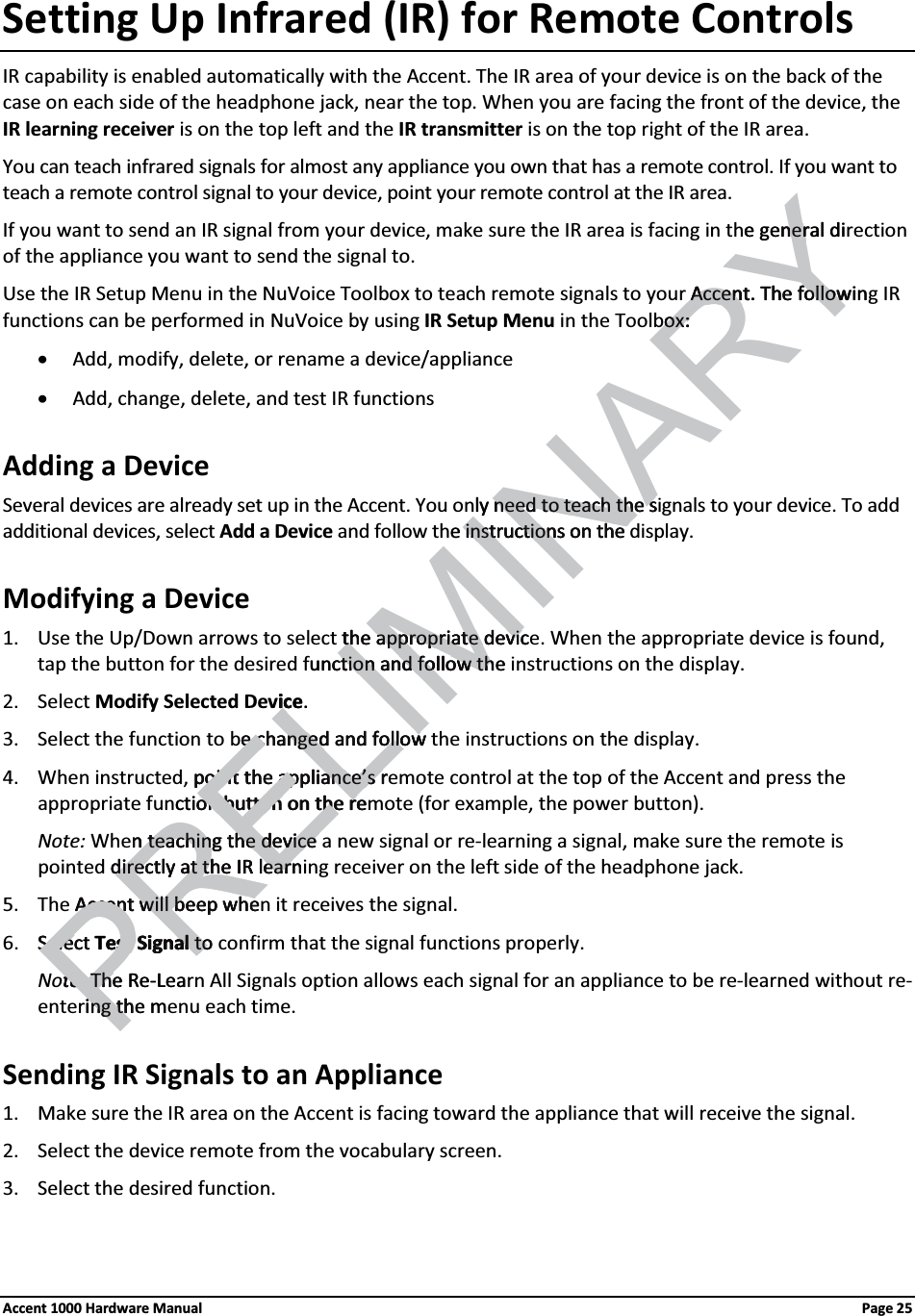 Setting Up Infrared (IR) for Remote ControlsIR capability is enabled automatically with the Accent. The IR area of your device is on the back of the case on each side of the headphone jack, near the top. When you are facing the front of the device, the IR learning receiver is on the top left and the IR transmitter is on the top right of the IR area.You can teach infrared signals for almost any appliance you own that has a remote control. If you want to teach a remote control signal to your device, point your remote control at the IR area.If you want to send an IR signal from your device, make sure the IR area is facing in the general direction of the appliance you want to send the signal to.Use the IR Setup Menu in the NuVoice Toolbox to teach remote signals to your Accent. The following IR functions can be performed in NuVoice by using IR Setup Menu in the Toolbox: xAdd, modify, delete, or rename a device/appliancexAdd, change, delete, and test IR functionsAdding a DeviceSeveral devices are already set up in the Accent. You only need to teach the signals to your device. To add additional devices, select Add a Device and follow the instructions on the display.Modifying a Device1. Use the Up/Down arrows to select the appropriate device. When the appropriate device is found, tap the button for the desired function and follow the instructions on the display. 2. Select Modify Selected Device. 3. Select the function to be changed and follow the instructions on the display. 4. When instructed, point the appliance’s remote control at the top of the Accent and press the appropriate function button on the remote (for example, the power button).Note: When teaching the device a new signal or re-learning a signal, make sure the remote is pointed directly at the IR learning receiver on the left side of the headphone jack.5. The Accent will beep when it receives the signal.6. Select Test Signal to confirm that the signal functions properly.Note: The Re-Learn All Signals option allows each signal for an appliance to be re-learned without re-entering the menu each time.Sending IR Signals to an Appliance1. Make sure the IR area on the Accent is facing toward the appliance that will receive the signal.2. Select the device remote from the vocabulary screen. 3. Select the desired function.Accent 1000 Hardware Manual Page 25RELIMINARYe general dinerAccent. The followinAccent. The followoxox: :ly need to teach the sneed to teach the se instructions on the instructions on the the approprithe appropriate devicate devicunction and follow thection and follow thiceic . e changed and followe changed and followpoint the appliance’s rpoint the appliance’s rction buttoon button on the ren on the rePREn teaching the device n teaching the device directly at the IR learndirectly at the IR learnAccent will beep wheAccent will beep wheSSelect elec Test Signalest Signal to tote:te:PThe ReThe -Leaing the ming th