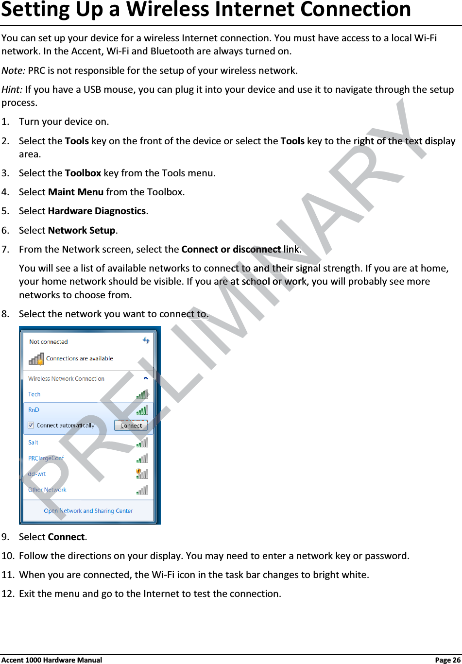 Setting Up a Wireless Internet ConnectionYou can set up your device for a wireless Internet connection. You must have access to a local Wi-Fi network. In the Accent, Wi-Fi and Bluetooth are always turned on.Note: PRC is not responsible for the setup of your wireless network.Hint: If you have a USB mouse, you can plug it into your device and use it to navigate through the setupprocess. 1. Turn your device on. 2. Select the Tools key on the front of the device or select the Tools key to the right of the text display area.3. Select the Toolbox key from the Tools menu.4. Select Maint Menu from the Toolbox. 5. Select Hardware Diagnostics. 6. Select Network Setup. 7. From the Network screen, select the Connect or disconnect link. You will see a list of available networks to connect to and their signal strength. If you are at home, your home network should be visible. If you are at school or work, you will probably see more networks to choose from.8. Select the network you want to connect to.9. Select Connect. 10. Follow the directions on your display. You may need to enter a network key or password.11. When you are connected, the Wi-Fi icon in the task bar changes to bright white. 12. Exit the menu and go to the Internet to test the connection.Accent 1000 Hardware Manual Page 26ELIMINARYright of the text dispright of the textconnectconnectlink. link. ecct to and their signat to and their signaare at school or workare at school or woect to.ect to.