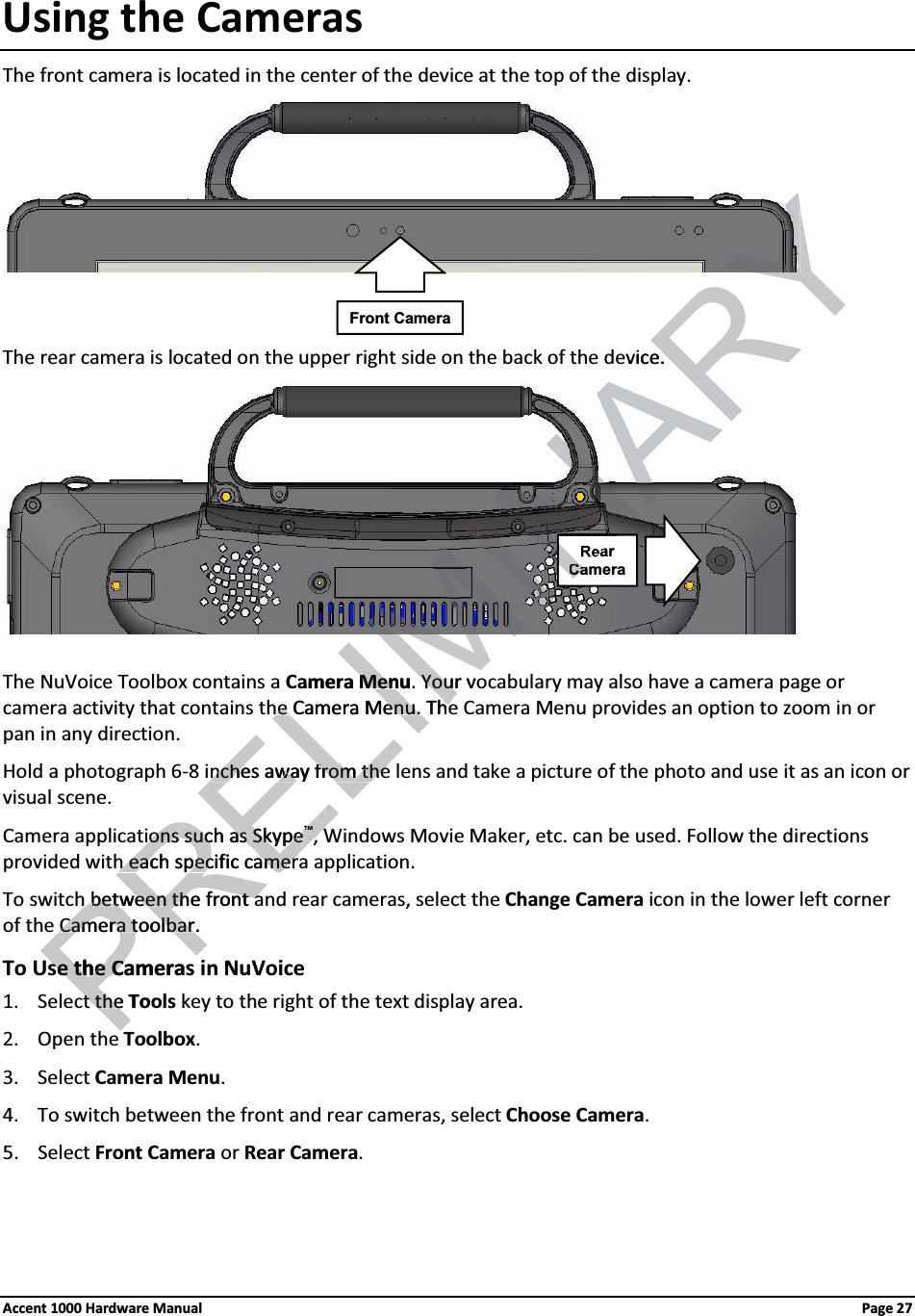 Using the CamerasThe front camera is located in the center of the device at the top of the display. The rear camera is located on the upper right side on the back of the device. The NuVoice Toolbox contains a Camera Menu. Your vocabulary may also have a camera page or camera activity that contains the Camera Menu. The Camera Menu provides an option to zoom in or pan in any direction.Hold a photograph 6-8 inches away from the lens and take a picture of the photo and use it as an icon or visual scene.Camera applications such as Skype™, Windows Movie Maker, etc. can be used. Follow the directions provided with each specific camera application. To switch between the front and rear cameras, select the Change Camera icon in the lower left corner of the Camera toolbar.To Use the Cameras in NuVoice1. Select the Tools key to the right of the text display area.2. Open the Toolbox. 3. Select Camera Menu. 4. To switch between the front and rear cameras, select Choose Camera. 5. Select Front Camera or Rear Camera. Front CameraRearCameraAccent 1000 Hardware Manual Page 27PRELIMINARYvice. amera MenuMen. Your voYoure Camera Menue Camera Menu. The. Thenches away from thenches away from theionsionssuch as Skypesuch as Skype™™WWh each specifich each specPcameramer betweenbetweenthe front athe front aCamera toolbar.Camera toolbarse the Camerasse the Cat the t theTooNNCa