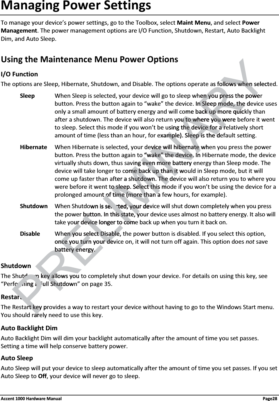 Managing Power SettingsTo manage your device’s power settings, go to the Toolbox, select Maint Menu, and select Power Management. The power management options are I/O Function, Shutdown, Restart, Auto Backlight Dim, and Auto Sleep.Using the Maintenance Menu Power OptionsI/O FunctionThe options are Sleep, Hibernate, Shutdown, and Disable. The options operate as follows when selected.Sleep When Sleep is selected, your device will go to sleep when you press the power button. Press the button again to “wake” the device. In Sleep mode, the device uses only a small amount of battery energy and will come back up more quickly than after a shutdown. The device will also return you to where you were before it went to sleep. Select this mode if you won’t be using the device for a relatively short amount of time (less than an hour, for example). Sleep is the default setting.Hibernate When Hibernate is selected, your device will hibernate when you press the power button. Press the button again to “wake” the device. In Hibernate mode, the device virtually shuts down, thus saving even more battery energy than Sleep mode. The device will take longer to come back up than it would in Sleep mode, but it will come up faster than after a shutdown. The device will also return you to where you were before it went to sleep. Select this mode if you won’t be using the device for a prolonged amount of time (more than a few hours, for example).Shutdown When Shutdown is selected, your device will shut down completely when you press the power button. In this state, your device uses almost no battery energy. It also will take your device longer to come back up when you turn it back on.Disable When you select Disable, the power button is disabled. If you select this option, once you turn your device on, it will not turn off again. This option does not save battery energy.ShutdownThe Shutdown key allows you to completely shut down your device. For details on using this key, see “Performing a Full Shutdown” on page 35. RestartThe Restart key provides a way to restart your device without having to go to the Windows Start menu. You should rarely need to use this key.Auto Backlight Dim Auto Backlight Dim will dim your backlight automatically after the amount of time you set passes. Setting a time will help conserve battery power.Auto SleepAuto Sleep will put your device to sleep automatically after the amount of time you set passes. If you set Auto Sleep to Off, your device will never go to sleep.Accent 1000 Hardware Manual Page28LIMINARYs follows when selectlows when en you press the poween you press the poweIn Sleep mode, the dn Sleep mode, theme back up more quicck up more quicou to where you wereu to where you wsing the device for a rhe device for a rxample). Sleep is the dmple). Sleep is the dvice will hibernate whvice will hibernate “wake” the device. In“wake” the device. Inng even more batteryeven more ome back up than it wme back up than it er a shutdown. The dehutdown. The o sleep. Select this mo sleep. Select this mt of time (more than at of time (more than awn is selected, your deelected, your dePRELIbutton. In this state, ybutton. In this state, yur device longer to comur device longer to comen you select Disable,en you select Disableonce you turn your dence you turn your debattery energy.battery energy.tdown key allows youtdown key alorming a Full Shutdoworming a Full ShutrtrtPrt key prt keyarar