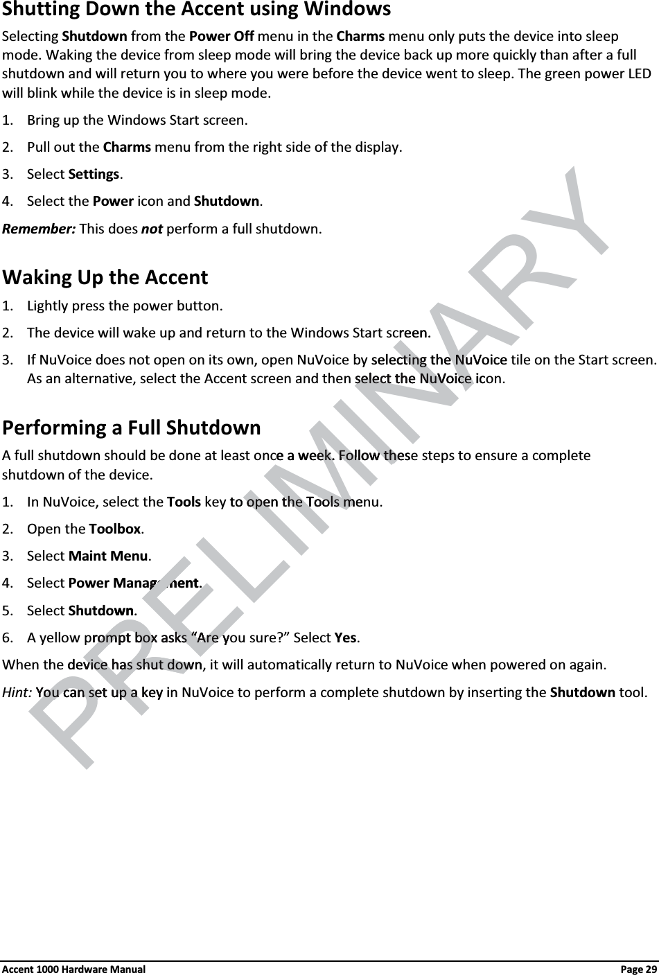 Shutting Down the Accent using WindowsSelecting Shutdown from the Power Off menu in the Charms menu only puts the device into sleepmode. Waking the device from sleep mode will bring the device back up more quickly than after a full shutdown and will return you to where you were before the device went to sleep. The green power LED will blink while the device is in sleep mode. 1. Bring up the Windows Start screen.2. Pull out the Charms menu from the right side of the display.3. Select Settings. 4. Select the Power icon and Shutdown. Remember: This does not perform a full shutdown. Waking Up the Accent1. Lightly press the power button.2. The device will wake up and return to the Windows Start screen.3. If NuVoice does not open on its own, open NuVoice by selecting the NuVoice tile on the Start screen.As an alternative, select the Accent screen and then select the NuVoice icon. Performing a Full ShutdownA full shutdown should be done at least once a week. Follow these steps to ensure a complete shutdown of the device.1. In NuVoice, select the Tools key to open the Tools menu.2. Open the Toolbox. 3. Select Maint Menu. 4. Select Power Management. 5. Select Shutdown. 6. A yellow prompt box asks “Are you sure?” Select Yes. When the device has shut down, it will automatically return to NuVoice when powered on again.Hint: You can set up a key in NuVoice to perform a complete shutdown by inserting the Shutdown tool. Accent 1000 Hardware Manual Page 29RELIMINARYreen.selectingcting the eNuVoiceNuselect the NuVoice icselect the NuVoice e a week.ek. Follow tFollow thesheto openope the Tools methe Tools mgementgem .  wn. PRErompt box asks “Are yrompt box asks “Are ydevice has shut downvice has shut dowYou can set up a You can set up a key i