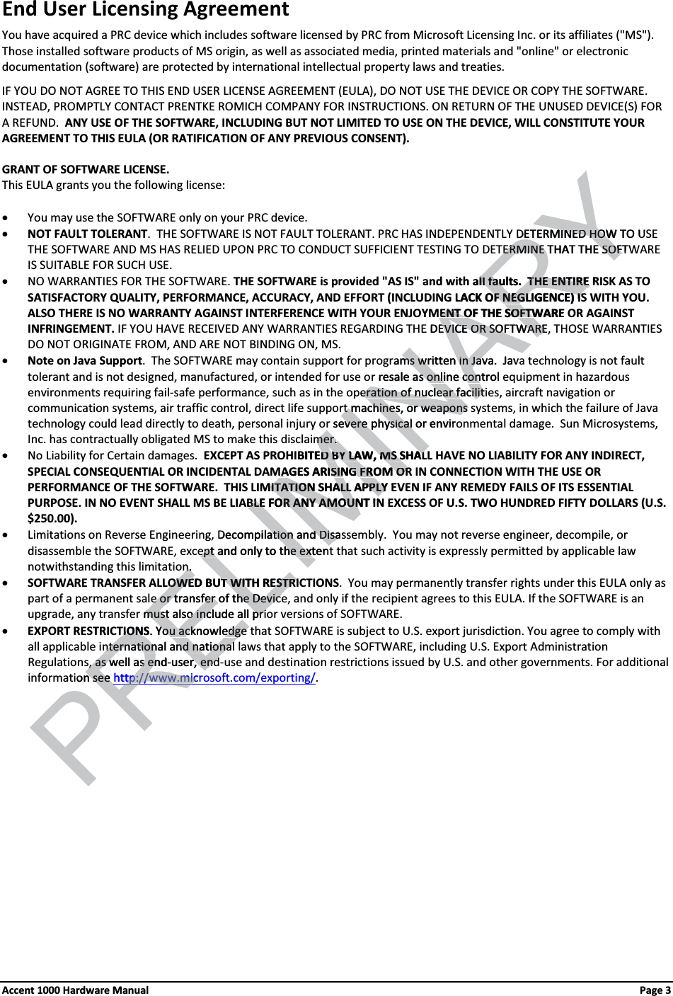 End User Licensing Agreement You have acquired a PRC device which includes software licensed by PRC from Microsoft Licensing Inc. or its affiliates (&quot;MS&quot;).Those installed software products of MS origin, as well as associated media, printed materials and &quot;online&quot; or electronic documentation (software) are protected by international intellectual property laws and treaties.IF YOU DO NOT AGREE TO THIS END USER LICENSE AGREEMENT (EULA), DO NOT USE THE DEVICE OR COPY THE SOFTWARE.  INSTEAD, PROMPTLY CONTACT PRENTKE ROMICH COMPANY FOR INSTRUCTIONS. ON RETURN OF THE UNUSED DEVICE(S) FOR A REFUND.  ANY USE OF THE SOFTWARE, INCLUDING BUT NOT LIMITED TO USE ON THE DEVICE, WILL CONSTITUTE YOUR AGREEMENT TO THIS EULA (OR RATIFICATION OF ANY PREVIOUS CONSENT).GRANT OF SOFTWARE LICENSE.  This EULA grants you the following license:xYou may use the SOFTWARE only on your PRC device.xNOT FAULT TOLERANT.  THE SOFTWARE IS NOT FAULT TOLERANT. PRC HAS INDEPENDENTLY DETERMINED HOW TO USE THE SOFTWARE AND MS HAS RELIED UPON PRC TO CONDUCT SUFFICIENT TESTING TO DETERMINE THAT THE SOFTWARE IS SUITABLE FOR SUCH USE.xNO WARRANTIES FOR THE SOFTWARE. THE SOFTWARE is provided &quot;AS IS&quot; and with all faults.  THE ENTIRE RISK AS TO SATISFACTORY QUALITY, PERFORMANCE, ACCURACY, AND EFFORT (INCLUDING LACK OF NEGLIGENCE) IS WITH YOU. ALSO THERE IS NO WARRANTY AGAINST INTERFERENCE WITH YOUR ENJOYMENT OF THE SOFTWARE OR AGAINST INFRINGEMENT. IF YOU HAVE RECEIVED ANY WARRANTIES REGARDING THE DEVICE OR SOFTWARE, THOSE WARRANTIES DO NOT ORIGINATE FROM, AND ARE NOT BINDING ON, MS. xNote on Java Support.  The SOFTWARE may contain support for programs written in Java.  Java technology is not fault tolerant and is not designed, manufactured, or intended for use or resale as online control equipment in hazardous environments requiring fail-safe performance, such as in the operation of nuclear facilities, aircraft navigation or communication systems, air traffic control, direct life support machines, or weapons systems, in which the failure of Java technology could lead directly to death, personal injury or severe physical or environmental damage.  Sun Microsystems, Inc. has contractually obligated MS to make this disclaimer.xNo Liability for Certain damages.  EXCEPT AS PROHIBITED BY LAW, MS SHALL HAVE NO LIABILITY FOR ANY INDIRECT, SPECIAL CONSEQUENTIAL OR INCIDENTAL DAMAGES ARISING FROM OR IN CONNECTION WITH THE USE OR PERFORMANCE OF THE SOFTWARE.  THIS LIMITATION SHALL APPLY EVEN IF ANY REMEDY FAILS OF ITS ESSENTIAL PURPOSE. IN NO EVENT SHALL MS BE LIABLE FOR ANY AMOUNT IN EXCESS OF U.S. TWO HUNDRED FIFTY DOLLARS (U.S. $250.00). xLimitations on Reverse Engineering, Decompilation and Disassembly.  You may not reverse engineer, decompile, or disassemble the SOFTWARE, except and only to the extent that such activity is expressly permitted by applicable law notwithstanding this limitation.xSOFTWARE TRANSFER ALLOWED BUT WITH RESTRICTIONS.  You may permanently transfer rights under this EULA only as part of a permanent sale or transfer of the Device, and only if the recipient agrees to this EULA. If the SOFTWARE is an upgrade, any transfer must also include all prior versions of SOFTWARE.xEXPORT RESTRICTIONS. You acknowledge that SOFTWARE is subject to U.S. export jurisdiction. You agree to comply with all applicable international and national laws that apply to the SOFTWARE, including U.S. Export Administration Regulations, as well as end-user, end-use and destination restrictions issued by U.S. and other governments. For additional information see http://www.microsoft.com/exporting/. Accent 1000 Hardware Manual Page 3 PRELIMINARYDETERMINED HOW TO UMINED HOWTERMINE THAT THE SOFTWTERMINE THAT THE SOFTh all faults.  THE ENTIRE Rll faults.  THE ENTIRE LACK OF NEGLIGENCE) ISOF NEGLIGENCE) ISENT OF THE SOFTWARE ENT OF THE SOFTWE DEVICE OR SOFTWARE,EVICE OR SOFTWARErams written in Java.  Javms written in Javr resale as online control es online conperation of nuclear facilitieration of nuclear facilitrt machines, or weapons srt machines, or weapons r severe physical or enviror severe physical mer.mer.IBITED BY LAW, MS SHALD BY LAW, MS SHALMAGES ARISING FROM ORMAGES ARISING FROM ORMITATION SHALL APPLY EMITATION SHALL APPLYBLE FOR ANY AMOUNT INBLE FOR ANY AMOUNDecompilation and Disasation and Disaept and only to the extentept and only to the extentn.n.OWED BUT WITH RESTRIOWED BUT WITH RESTRIe or transfer of the Devicee or transfer of the Devicer must also include all primust also include all priTIONSION. YoYou acknowledge u acknowledge nternational and nationalnternational and nationals, as well as ends, as well as en-user, endr, endion see n see http://www.micrtp://www.micPR