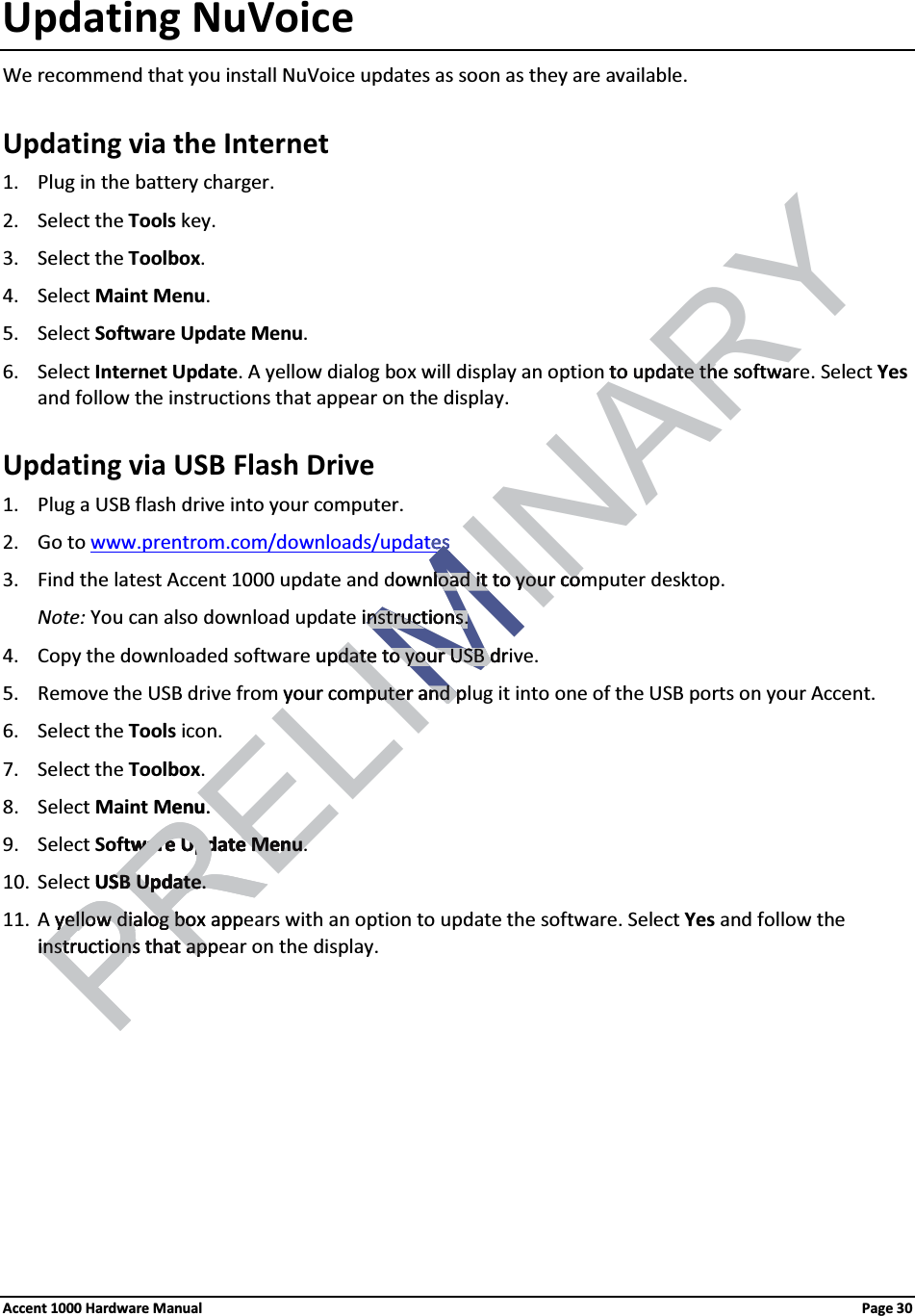 Updating NuVoiceWe recommend that you install NuVoice updates as soon as they are available.Updating via the Internet1. Plug in the battery charger. 2. Select the Tools key.3. Select the Toolbox. 4. Select Maint Menu. 5. Select Software Update Menu. 6. Select Internet Update. A yellow dialog box will display an option to update the software. Select Yesand follow the instructions that appear on the display.Updating via USB Flash Drive1. Plug a USB flash drive into your computer.2. Go to www.prentrom.com/downloads/updates3. Find the latest Accent 1000 update and download it to your computer desktop.Note: You can also download update instructions.4. Copy the downloaded software update to your USB drive.5. Remove the USB drive from your computer and plug it into one of the USB ports on your Accent.6. Select the Tools icon.7. Select the Toolbox. 8. Select Maint Menu. 9. Select Software Update Menu. 10. Select USB Update.11. A yellow dialog box appears with an option to update the software. Select Yes and follow the instructions that appear on the display. Accent 1000 Hardware Manual Page 30PRELIMINARYto update the softwato update thesesMownload it to your coload it to your coinstructions.nstructions.update to your USB drdate to your USB dyour computer and pputer and penu. ware Updateware Update MenuMenuPRUSB UpdateSB Update..yellow dialog box appyellow dialog boinstructions that appinstructions that ap