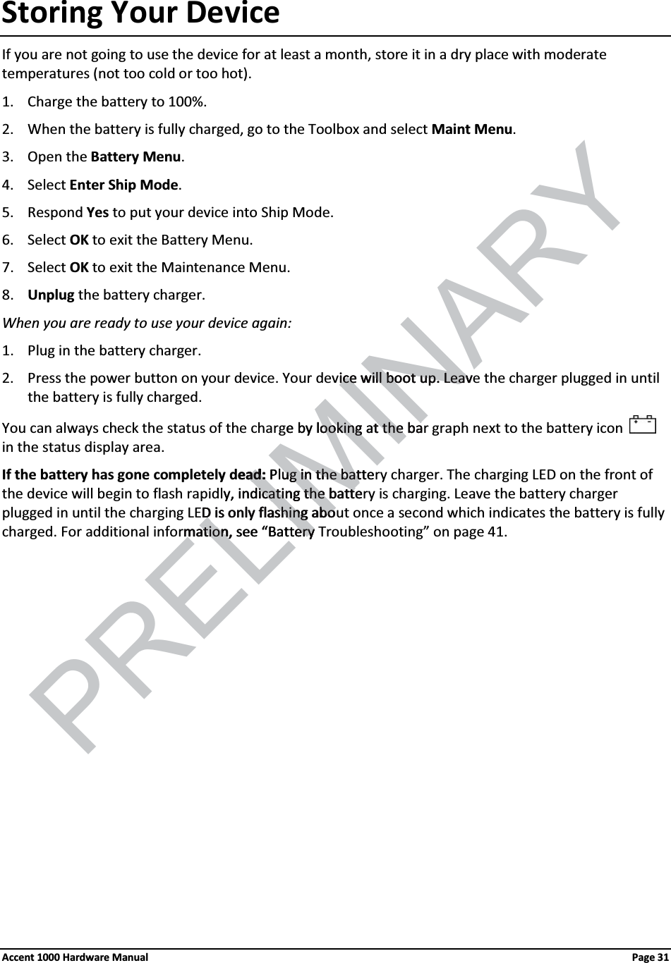 Storing Your DeviceIf you are not going to use the device for at least a month, store it in a dry place with moderate temperatures (not too cold or too hot).1. Charge the battery to 100%. 2. When the battery is fully charged, go to the Toolbox and select Maint Menu.3. Open the Battery Menu. 4. Select Enter Ship Mode. 5. Respond Yes to put your device into Ship Mode.6. Select OK to exit the Battery Menu.7. Select OK to exit the Maintenance Menu.8. Unplug the battery charger.When you are ready to use your device again: 1. Plug in the battery charger.2. Press the power button on your device. Your device will boot up. Leave the charger plugged in until the battery is fully charged.You can always check the status of the charge by looking at the bar graph next to the battery icon  in the status display area.If the battery has gone completely dead: Plug in the battery charger. The charging LED on the front of the device will begin to flash rapidly, indicating the battery is charging. Leave the battery charger plugged in until the charging LED is only flashing about once a second which indicates the battery is fullycharged. For additional information, see “Battery Troubleshooting” on page 41. Accent 1000 Hardware Manual Page 31PRELIMINARYice will boot up.ice will boot up. LeavLeave by lookingooking at the bat the baeadad::Plugug in thein the battebaty, indicating the batteicating the batteD is only flashing aboD is only flashing abomation, smation, ee “Battery ery