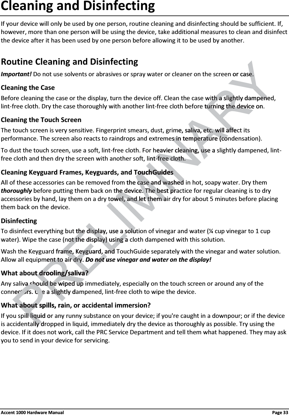 Cleaning and DisinfectingIf your device will only be used by one person, routine cleaning and disinfecting should be sufficient. If, however, more than one person will be using the device, take additional measures to clean and disinfect the device after it has been used by one person before allowing it to be used by another. Routine Cleaning and DisinfectingImportant! Do not use solvents or abrasives or spray water or cleaner on the screen or case.Cleaning the Case Before cleaning the case or the display, turn the device off. Clean the case with a slightly dampened, lint-free cloth. Dry the case thoroughly with another lint-free cloth before turning the device on.  Cleaning the Touch ScreenThe touch screen is very sensitive. Fingerprint smears, dust, grime, saliva, etc. will affect its performance. The screen also reacts to raindrops and extremes in temperature (condensation). To dust the touch screen, use a soft, lint-free cloth. For heavier cleaning, use a slightly dampened, lint-free cloth and then dry the screen with another soft, lint-free cloth.Cleaning Keyguard Frames, Keyguards, and TouchGuidesAll of these accessories can be removed from the case and washed in hot, soapy water. Dry them thoroughly before putting them back on the device. The best practice for regular cleaning is to dry accessories by hand, lay them on a dry towel, and let them air dry for about 5 minutes before placing them back on the device.DisinfectingTo disinfect everything but the display, use a solution of vinegar and water (¼ cup vinegar to 1 cupwater). Wipe the case (not the display) using a cloth dampened with this solution.Wash the Keyguard frame, Keyguard, and TouchGuide separately with the vinegar and water solution. Allow all equipment to air dry. Do not use vinegar and water on the display!What about drooling/saliva?Any saliva should be wiped up immediately, especially on the touch screen or around any of the connectors. Use a slightly dampened, lint-free cloth to wipe the device. What about spills, rain, or accidental immersion? If you spill liquid or any runny substance on your device; if you&apos;re caught in a downpour; or if the device is accidentally dropped in liquid, immediately dry the device as thoroughly as possible. Try using the device. If it does not work, call the PRC Service Department and tell them what happened. They may ask you to send in your device for servicing.Accent 1000 Hardware Manual Page 33PRELIMINARYor case.e.th a slightly th a sligh dampeneenturning the device onturning the device, saliva, etc.aliva, etc. will affewill affes in temperature (cos in temperature (coeavier cleaning, use a eavier cleaning, usnt-free cloth.free cloth.ououchhGGuidesuidesthe case and washedcase and washedhe device. The best prhe device. The best prowel,wel, and let them aand let them aththe display, use a solue display, use a soluot the display) usingot the display) using aaframe, Keyguard, andame, Keyguard, andent to air dry. ent to air dry. Do not unot ut drooling/saliva?t drooling/saliva?a should be wiped upa should be wiped upectors. Use a slightly ectors. Use a slighPdt about spills, rat about sll liquid oll liquly dly d