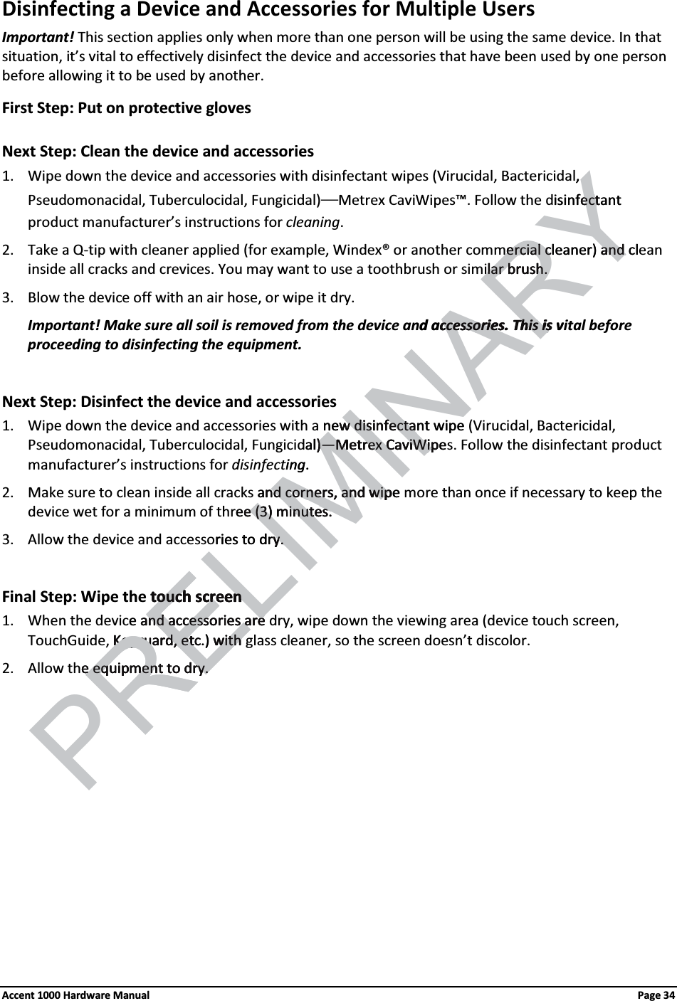 Disinfecting a Device and Accessories for Multiple Users Important! This section applies only when more than one person will be using the same device. In that situation, it’s vital to effectively disinfect the device and accessories that have been used by one personbefore allowing it to be used by another. First Step: Put on protective glovesNext Step: Clean the device and accessories1. Wipe down the device and accessories with disinfectant wipes (Virucidal, Bactericidal, Pseudomonacidal, Tuberculocidal, Fungicidal)—Metrex CaviWipes™. Follow the disinfectant product manufacturer’s instructions for cleaning. 2. Take a Q-tip with cleaner applied (for example, Windex® or another commercial cleaner) and clean inside all cracks and crevices. You may want to use a toothbrush or similar brush.3. Blow the device off with an air hose, or wipe it dry. Important! Make sure all soil is removed from the device and accessories. This is vital before proceeding to disinfecting the equipment.Next Step: Disinfect the device and accessories1. Wipe down the device and accessories with a new disinfectant wipe (Virucidal, Bactericidal, Pseudomonacidal, Tuberculocidal, Fungicidal)—Metrex CaviWipes. Follow the disinfectant product manufacturer’s instructions for disinfecting. 2. Make sure to clean inside all cracks and corners, and wipe more than once if necessary to keep the device wet for a minimum of three (3) minutes.3. Allow the device and accessories to dry. Final Step: Wipe the touch screen1. When the device and accessories are dry, wipe down the viewing area (device touch screen, TouchGuide, Keyguard, etc.) with glass cleaner, so the screen doesn’t discolor.2. Allow the equipment to dry.Accent 1000 Hardware Manual Page 34ELIMINARY,isinfectant ectercial cercial cleaner) and cland lar brush.lar brush.d accessories. This is vccessories. This isnewwdisinfectant wipedisinfectaal)—)—Metrex CaviWipeMetrex CaviWiping. and corners, and wipend corners, and wipREee (3) minutes.e (3) minutes.ries to dry. y. touch screentouch screene and accessories areand accessories areKeyguard, etc.) Keyguard, etc with with PRe equipment to dry.e equipment to dry.