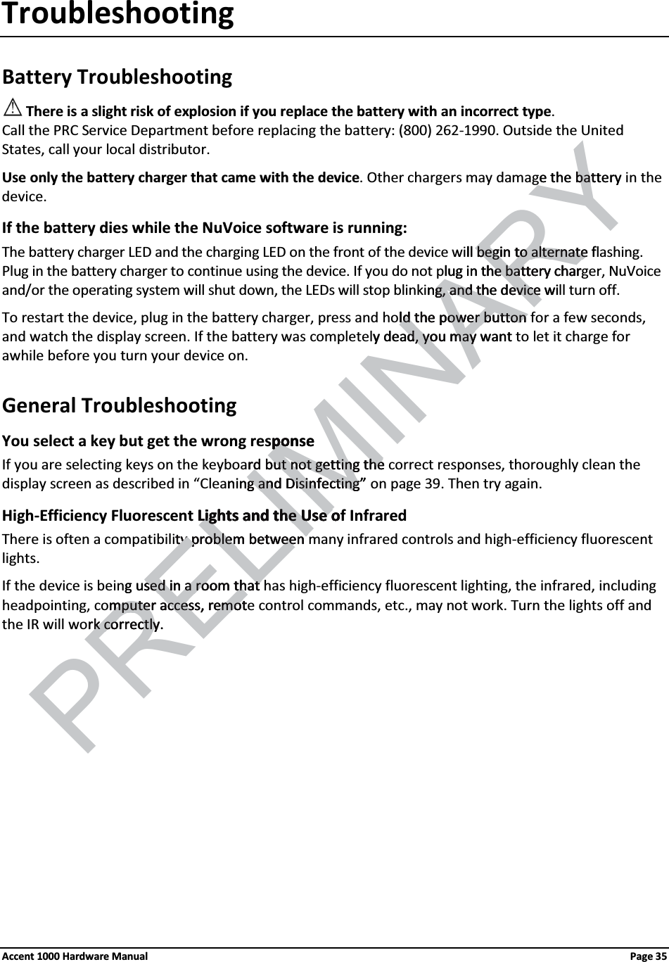 TroubleshootingBattery TroubleshootingThere is a slight risk of explosion if you replace the battery with an incorrect type. Call the PRC Service Department before replacing the battery: (800) 262-1990. Outside the United States, call your local distributor.Use only the battery charger that came with the device. Other chargers may damage the battery in the device.If the battery dies while the NuVoice software is running:The battery charger LED and the charging LED on the front of the device will begin to alternate flashing.Plug in the battery charger to continue using the device. If you do not plug in the battery charger, NuVoice and/or the operating system will shut down, the LEDs will stop blinking, and the device will turn off. To restart the device, plug in the battery charger, press and hold the power button for a few seconds, and watch the display screen. If the battery was completely dead, you may want to let it charge for awhile before you turn your device on.General TroubleshootingYou select a key but get the wrong response  If you are selecting keys on the keyboard but not getting the correct responses, thoroughly clean the display screen as described in “Cleaning and Disinfecting” on page 39. Then try again.High-Efficiency Fluorescent Lights and the Use of InfraredThere is often a compatibility problem between many infrared controls and high-efficiency fluorescent lights.If the device is being used in a room that has high-efficiency fluorescent lighting, the infrared, including headpointing, computer access, remote control commands, etc., may not work. Turn the lights off and the IR will work correctly.Accent 1000 Hardware Manual Page 35ELIMINARYe the batterybatll begin to alternate fbegin to alternatelug in the battery charhe battery charng, and theg, and th device wieviceld the power button ld the power button y dead, you may wantd, you mayponsepo   rd but not getting therd but not getting thening and Disinfectingg and Disinfecting”Lights and the Use oLights and the Use oty problem between ty problem between PREg used in a room that sed in a room that mputer access, remotmputer access, remotrk correctly.rk correctly