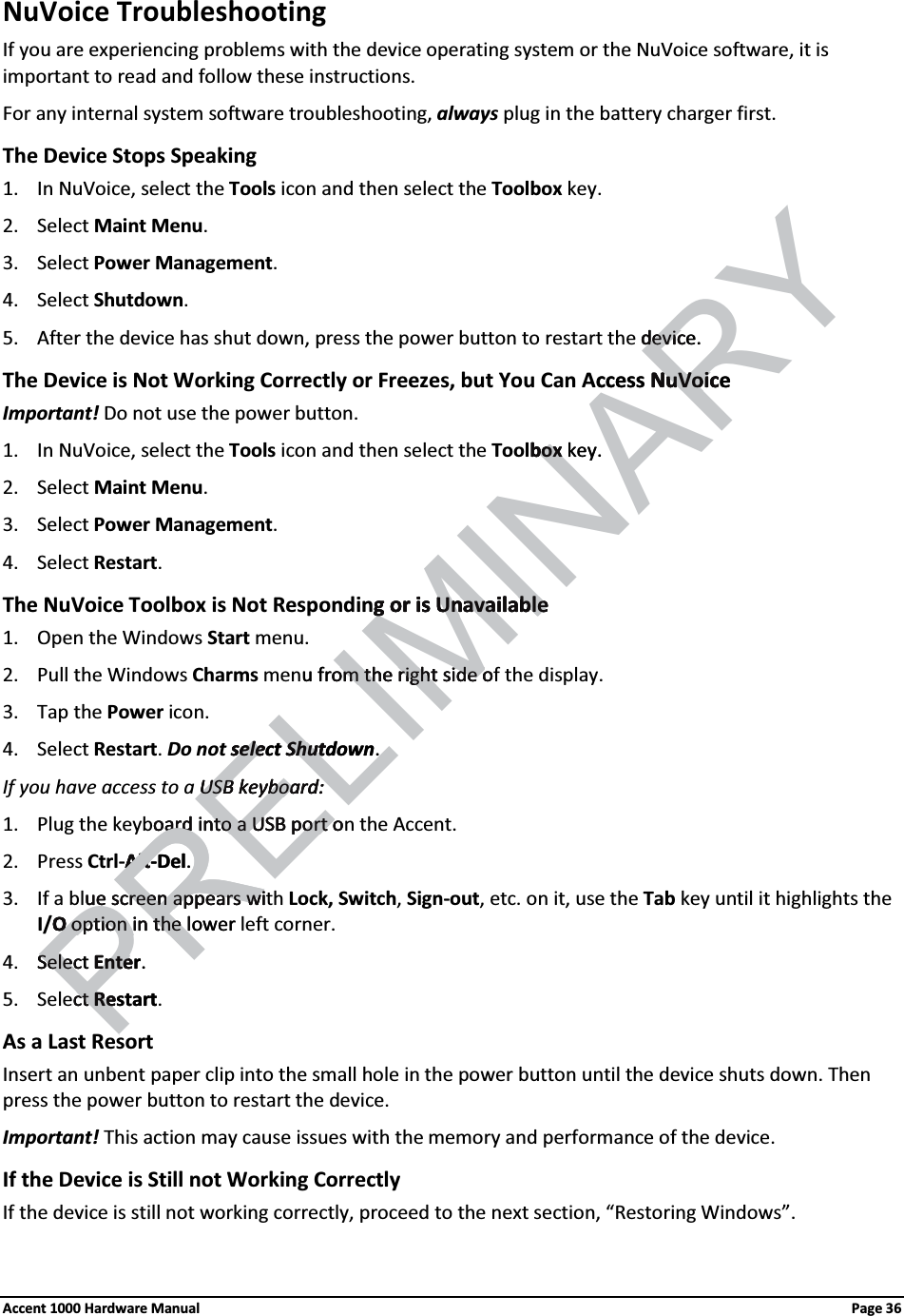 NuVoice TroubleshootingIf you are experiencing problems with the device operating system or the NuVoice software, it is important to read and follow these instructions.For any internal system software troubleshooting, always plug in the battery charger first.The Device Stops Speaking1. In NuVoice, select the Tools icon and then select the Toolbox key.2. Select Maint Menu. 3. Select Power Management. 4. Select Shutdown. 5. After the device has shut down, press the power button to restart the device. The Device is Not Working Correctly or Freezes, but You Can Access NuVoiceImportant! Do not use the power button.1. In NuVoice, select the Tools icon and then select the Toolbox key.2. Select Maint Menu. 3. Select Power Management. 4. Select Restart. The NuVoice Toolbox is Not Responding or is Unavailable1. Open the Windows Start menu.2. Pull the Windows Charms menu from the right side of the display.  3. Tap the Power icon. 4. Select Restart.Do not select Shutdown. If you have access to a USB keyboard:1. Plug the keyboard into a USB port on the Accent.2. Press Ctrl-Alt-Del. 3. If a blue screen appears with Lock, Switch, Sign-out, etc. on it, use the Tab key until it highlights the I/O option in the lower left corner.4. Select Enter. 5. Select Restart. As a Last ResortInsert an unbent paper clip into the small hole in the power button until the device shuts down. Then press the power button to restart the device.Important! This action may cause issues with the memory and performance of the device.If the Device is Still not Working CorrectlyIf the device is still not working correctly, proceed to the next section, “Restoring Windows”.Accent 1000 Hardware Manual Page 36RELIMINARYdevicedevic . ccess NuVoiceNuVoicboxbox key.g or is Unavailableg or is Unavailableu from the right side oom the right side oselect sele ShutdownShut .  USB keyboard:USB keyboard:oard into a USB port ooard into a USB port oAltAlt-DelPR. ue screen appears wiue screen appears wiO O option in the lower option in the lSelect Selec EnterEnte . ctct RestartRe