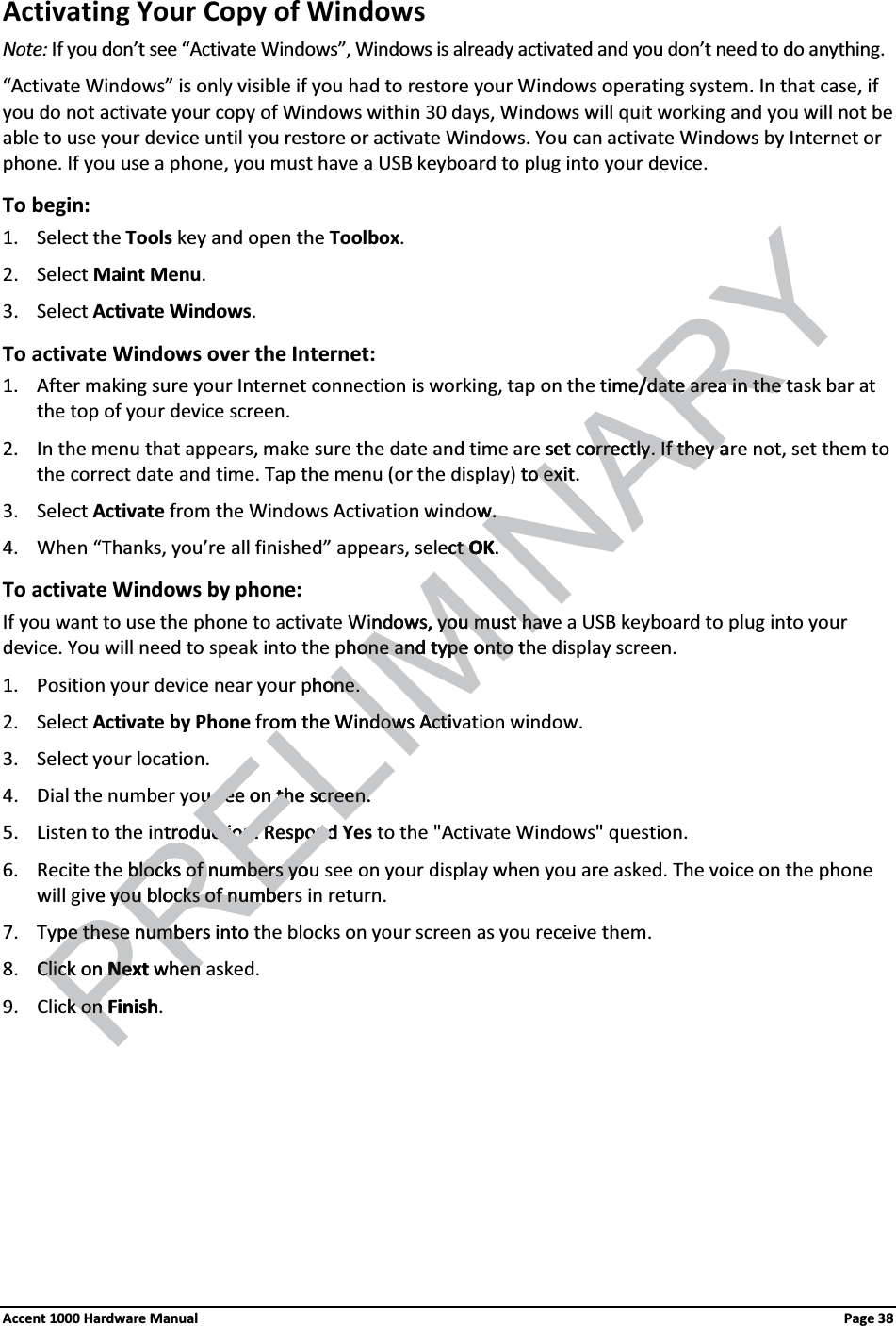 Activating Your Copy of Windows Note: If you don’t see “Activate Windows”, Windows is already activated and you don’t need to do anything. “Activate Windows” is only visible if you had to restore your Windows operating system. In that case, if you do not activate your copy of Windows within 30 days, Windows will quit working and you will not be able to use your device until you restore or activate Windows. You can activate Windows by Internet or phone. If you use a phone, you must have a USB keyboard to plug into your device. To begin: 1. Select the Tools key and open the Toolbox. 2. Select Maint Menu. 3. Select Activate Windows. To activate Windows over the Internet: 1. After making sure your Internet connection is working, tap on the time/date area in the task bar at the top of your device screen. 2. In the menu that appears, make sure the date and time are set correctly. If they are not, set them to the correct date and time. Tap the menu (or the display) to exit. 3. Select Activate from the Windows Activation window. 4. When “Thanks, you’re all finished” appears, select OK. To activate Windows by phone: If you want to use the phone to activate Windows, you must have a USB keyboard to plug into your device. You will need to speak into the phone and type onto the display screen. 1. Position your device near your phone. 2. Select Activate by Phone from the Windows Activation window. 3. Select your location. 4. Dial the number you see on the screen. 5. Listen to the introduction. Respond Yes to the &quot;Activate Windows&quot; question. 6. Recite the blocks of numbers you see on your display when you are asked. The voice on the phone will give you blocks of numbers in return. 7. Type these numbers into the blocks on your screen as you receive them. 8. Click on Next when asked. 9. Click on Finish. Accent 1000 Hardware Manual  Page 38 RELIMINARYme/date area in the t/date area in the set correctly. If they aorrectly. If they ato exit.o exiww. . ctct OKO. ndows, you must havndows, you must havhone and type onto tone and type onto hone.one.om the Windows Actindows Actiu see on the screen.u see on the screen.troduction. Respond roduction. RespondPREblocks of numbers yoblocks of numbers yoe yyou blocks of numbeou blocks of numbepe these numbers intope these numbClick on Clic NextNe when enk on k on Finish