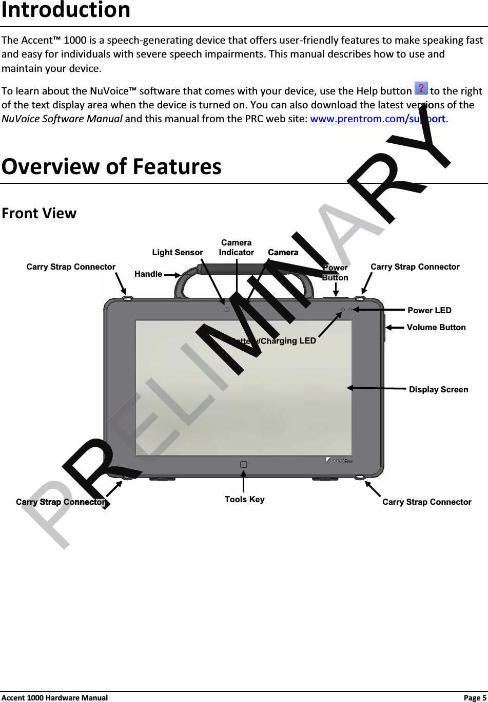 IntroductionThe Accent™ 1000 is a speech-generating device that offers user-friendly features to make speaking fast and easy for individuals with severe speech impairments. This manual describes how to use and maintain your device.To learn about the NuVoice™ software that comes with your device, use the Help button  to the right of the text display area when the device is turned on. You can also download the latest versions of the NuVoice Software Manual and this manual from the PRC web site: www.prentrom.com/support. Overview of FeaturesFront View Power LEDCarry Strap ConnectorLight Sensor CameraDisplay ScreenPowerButtonVolume ButtonBattery/Charging LEDCarry Strap ConnectorCarry Strap ConnectorCarry Strap ConnectorTools KeyCameraIndicatorHandleAccent 1000 Hardware Manual Page 5 PRELIMINARYrsiorsim/supportppYRYRRarry Strap Connectorarry Strap ConnectorMCameraMINMIMM