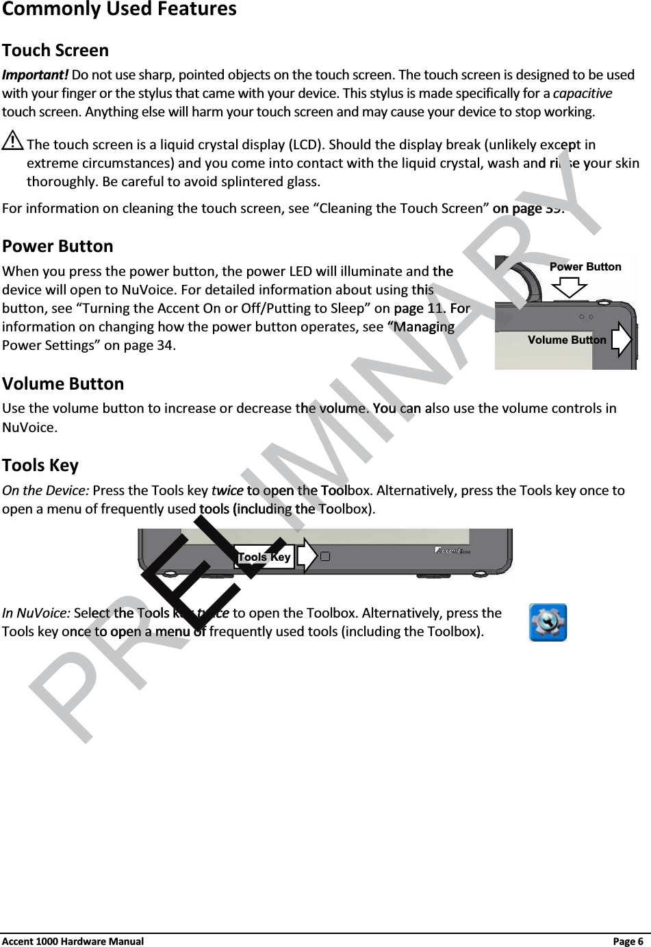 Commonly Used Features Touch ScreenImportant! Do not use sharp, pointed objects on the touch screen. The touch screen is designed to be used with your finger or the stylus that came with your device. This stylus is made specifically for a capacitivetouch screen. Anything else will harm your touch screen and may cause your device to stop working.The touch screen is a liquid crystal display (LCD). Should the display break (unlikely except in extreme circumstances) and you come into contact with the liquid crystal, wash and rinse your skin thoroughly. Be careful to avoid splintered glass.For information on cleaning the touch screen, see “Cleaning the Touch Screen” on page 39. Power ButtonWhen you press the power button, the power LED will illuminate and the device will open to NuVoice. For detailed information about using this button, see “Turning the Accent On or Off/Putting to Sleep” on page 11. For information on changing how the power button operates, see “Managing Power Settings” on page 34. Volume ButtonUse the volume button to increase or decrease the volume. You can also use the volume controls in NuVoice.Tools KeyOn the Device: Press the Tools key twice to open the Toolbox. Alternatively, press the Tools key once to open a menu of frequently used tools (including the Toolbox).In NuVoice: Select the Tools key twice to open the Toolbox. Alternatively, press the Tools key once to open a menu of frequently used tools (including the Toolbox).Tools KeyPower ButtonVolume ButtonAccent 1000 Hardware Manual Page 6PRELIMINARYeped rinse ynson page n page 3939. the his is page 1111. For . For  ““Managing Managing he volume. You can ahe volume. You cawice to open the Toolto open the Tooltools (including the tools (including the ToTect the Tools key ect the Tools key twicetwicence to open a menu ofce to open a menu ofELELTools KRYPow