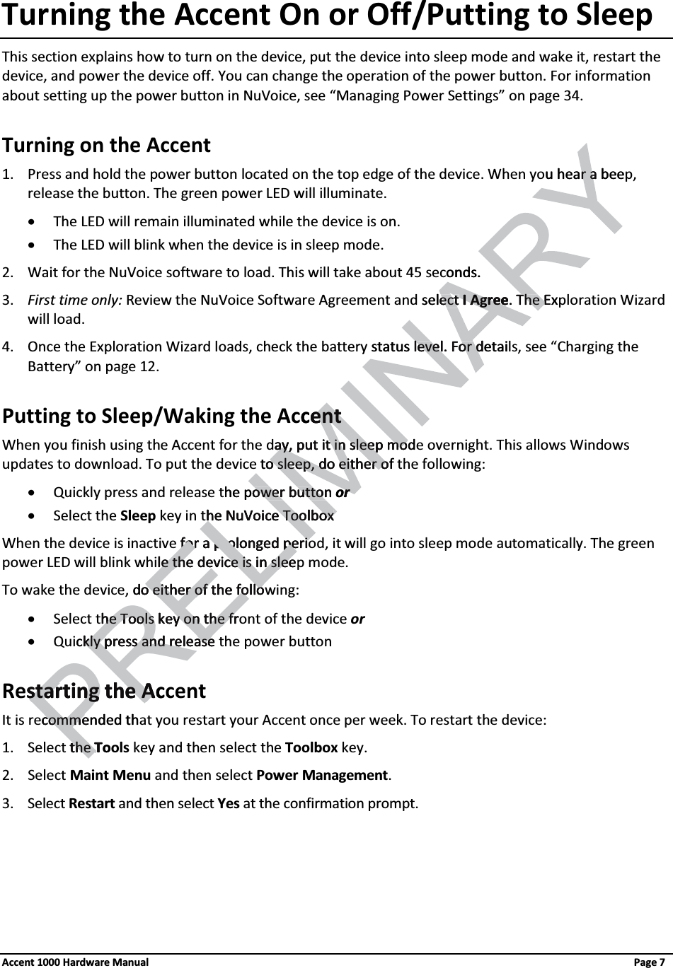 Turning the Accent On or Off/Putting to SleepThis section explains how to turn on the device, put the device into sleep mode and wake it, restart the device, and power the device off. You can change the operation of the power button. For information about setting up the power button in NuVoice, see “Managing Power Settings” on page 34. Turning on the Accent1. Press and hold the power button located on the top edge of the device. When you hear a beep, release the button. The green power LED will illuminate.xThe LED will remain illuminated while the device is on.xThe LED will blink when the device is in sleep mode.2. Wait for the NuVoice software to load. This will take about 45 seconds.3. First time only: Review the NuVoice Software Agreement and select I Agree. The Exploration Wizard will load.4. Once the Exploration Wizard loads, check the battery status level. For details, see “Charging the Battery” on page 12. Putting to Sleep/Waking the AccentWhen you finish using the Accent for the day, put it in sleep mode overnight. This allows Windows updates to download. To put the device to sleep, do either of the following:xQuickly press and release the power button orxSelect the Sleep key in the NuVoice ToolboxWhen the device is inactive for a prolonged period, it will go into sleep mode automatically. The green power LED will blink while the device is in sleep mode. To wake the device, do either of the following:xSelect the Tools key on the front of the device orxQuickly press and release the power buttonRestarting the Accent It is recommended that you restart your Accent once per week. To restart the device:1. Select the Tools key and then select the Toolbox key.2. Select Maint Menu and then select Power Management.3. Select Restart and then select Yes at the confirmation prompt.Accent 1000 Hardware Manual Page 7u hear a beer aonds.select ect I AgreeI Agree. The ExThe Estatus level. For detailevel. For dcententay, put it in say, put it in sleep modleep moto sleep, do either ofo sleep, do either ohe power button ower button orrhe NuVoice Toolboxhe NuVoice Toolboxfor a prolonged perifor a prolonged periPRELle the device is in sleele the device is in sleedo either of the folloo either of the follohe Tools key on the frhe Tools key on the frckly press and releasekly press and releasestarting the Acstarting the Acommended thcommethe the ToT