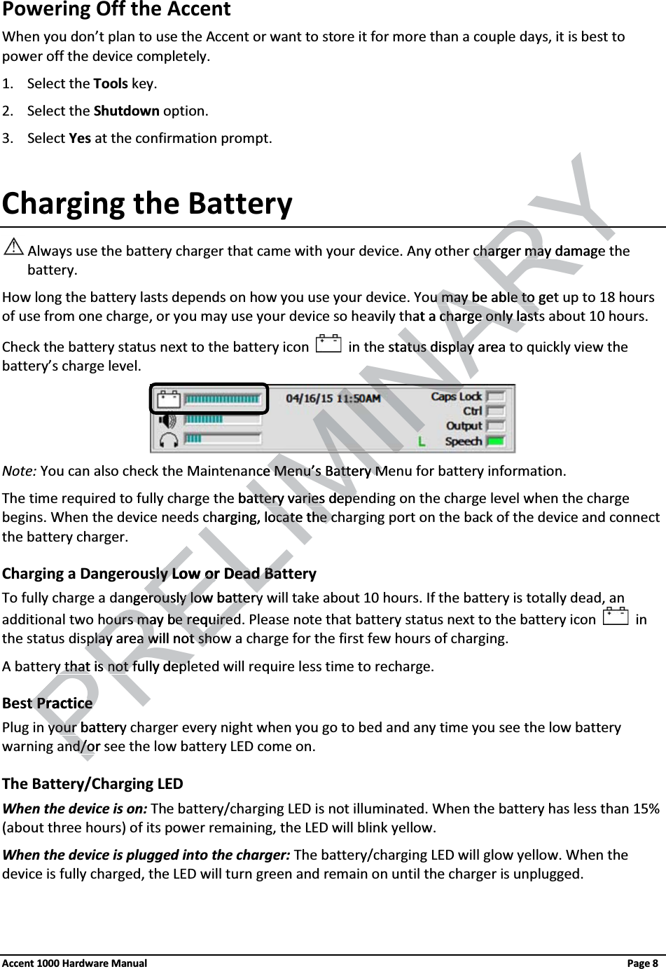 Powering Off the Accent When you don’t plan to use the Accent or want to store it for more than a couple days, it is best to power off the device completely. 1. Select the Tools key.2. Select the Shutdown option.3. Select Yes at the confirmation prompt.Charging the Battery Always use the battery charger that came with your device. Any other charger may damage thebattery. How long the battery lasts depends on how you use your device. You may be able to get up to 18 hours of use from one charge, or you may use your device so heavily that a charge only lasts about 10 hours. Check the battery status next to the battery icon in the status display area to quickly view the battery’s charge level.Note: You can also check the Maintenance Menu’s Battery Menu for battery information. The time required to fully charge the battery varies depending on the charge level when the charge begins. When the device needs charging, locate the charging port on the back of the device and connect the battery charger.Charging a Dangerously Low or Dead BatteryTo fully charge a dangerously low battery will take about 10 hours. If the battery is totally dead, an additional two hours may be required. Please note that battery status next to the battery icon inthe status display area will not show a charge for the first few hours of charging.A battery that is not fully depleted will require less time to recharge.Best PracticePlug in your battery charger every night when you go to bed and any time you see the low battery warning and/or see the low battery LED come on.The Battery/Charging LEDWhen the device is on: The battery/charging LED is not illuminated. When the battery has less than 15% (about three hours) of its power remaining, the LED will blink yellow.When the device is plugged into the charger: The battery/charging LED will glow yellow. When the device is fully charged, the LED will turn green and remain on until the charger is unplugged.Accent 1000 Hardware Manual Page 8ELIMINARYRYcharger may damagecharger mayou may be able to getu may be able to hat a charge only lastcharge only lastse status tus display adisplayreace Menu’se Menu’sBattery MBattery Me batteryatteryvaries depearies depecharging, locate the cocate the cPRELsly Low or Dead Batsly Low or Dead Batngerouerously low batterysly low batteryours may be requirours may be requirededsplay area splay area will not showill not shoy that isy that isPnot fully deplnot fully deplt Practicet Practiceyour battery your nd/or snd/o