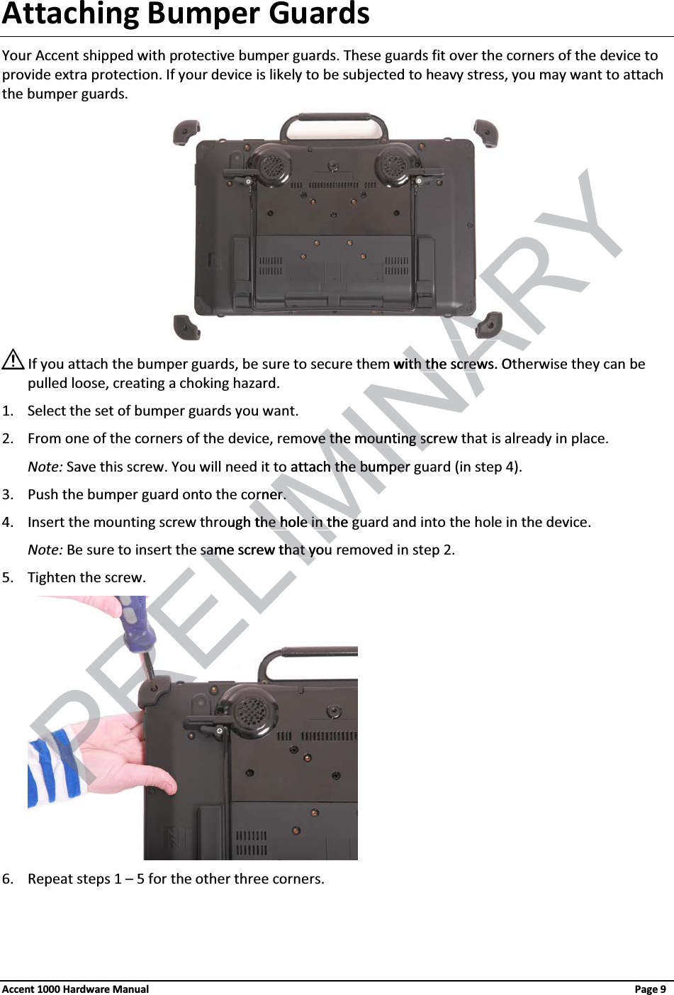 Attaching Bumper GuardsYour Accent shipped with protective bumper guards. These guards fit over the corners of the device to provide extra protection. If your device is likely to be subjected to heavy stress, you may want to attach the bumper guards. If you attach the bumper guards, be sure to secure them with the screws. Otherwise they can be pulled loose, creating a choking hazard.1. Select the set of bumper guards you want.2. From one of the corners of the device, remove the mounting screw that is already in place.Note: Save this screw. You will need it to attach the bumper guard (in step 4).3. Push the bumper guard onto the corner.4. Insert the mounting screw through the hole in the guard and into the hole in the device.Note: Be sure to insert the same screw that you removed in step 2.5. Tighten the screw. 6. Repeat steps 1 – 5 for the other three corners.Accent 1000 Hardware Manual Page 9LIMINARYm with the screws. Otth the screwove the mountingve the mountingscresco attach the bumper o attach the bumperorner.orner.ough the hole in the gthe hole in the gELIsame screw that yousame screw that you