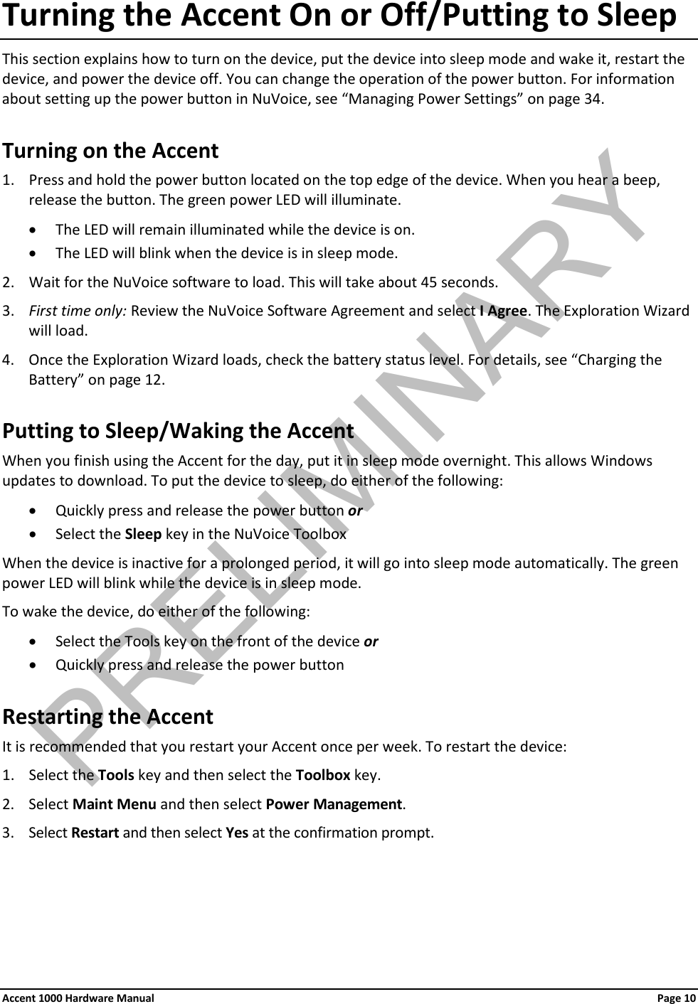 Turning the Accent On or Off/Putting to Sleep This section explains how to turn on the device, put the device into sleep mode and wake it, restart the device, and power the device off. You can change the operation of the power button. For information about setting up the power button in NuVoice, see “Managing Power Settings” on page 34. Turning on the Accent 1. Press and hold the power button located on the top edge of the device. When you hear a beep, release the button. The green power LED will illuminate. • The LED will remain illuminated while the device is on. • The LED will blink when the device is in sleep mode. 2. Wait for the NuVoice software to load. This will take about 45 seconds. 3. First time only: Review the NuVoice Software Agreement and select I Agree. The Exploration Wizard will load. 4. Once the Exploration Wizard loads, check the battery status level. For details, see “Charging the Battery” on page 12. Putting to Sleep/Waking the Accent When you finish using the Accent for the day, put it in sleep mode overnight. This allows Windows updates to download. To put the device to sleep, do either of the following: • Quickly press and release the power button or • Select the Sleep key in the NuVoice Toolbox When the device is inactive for a prolonged period, it will go into sleep mode automatically. The green power LED will blink while the device is in sleep mode.  To wake the device, do either of the following: • Select the Tools key on the front of the device or • Quickly press and release the power button Restarting the Accent It is recommended that you restart your Accent once per week. To restart the device: 1. Select the Tools key and then select the Toolbox key. 2. Select Maint Menu and then select Power Management.  3. Select Restart and then select Yes at the confirmation prompt. Accent 1000 Hardware Manual Page 10 PRELIMINARY