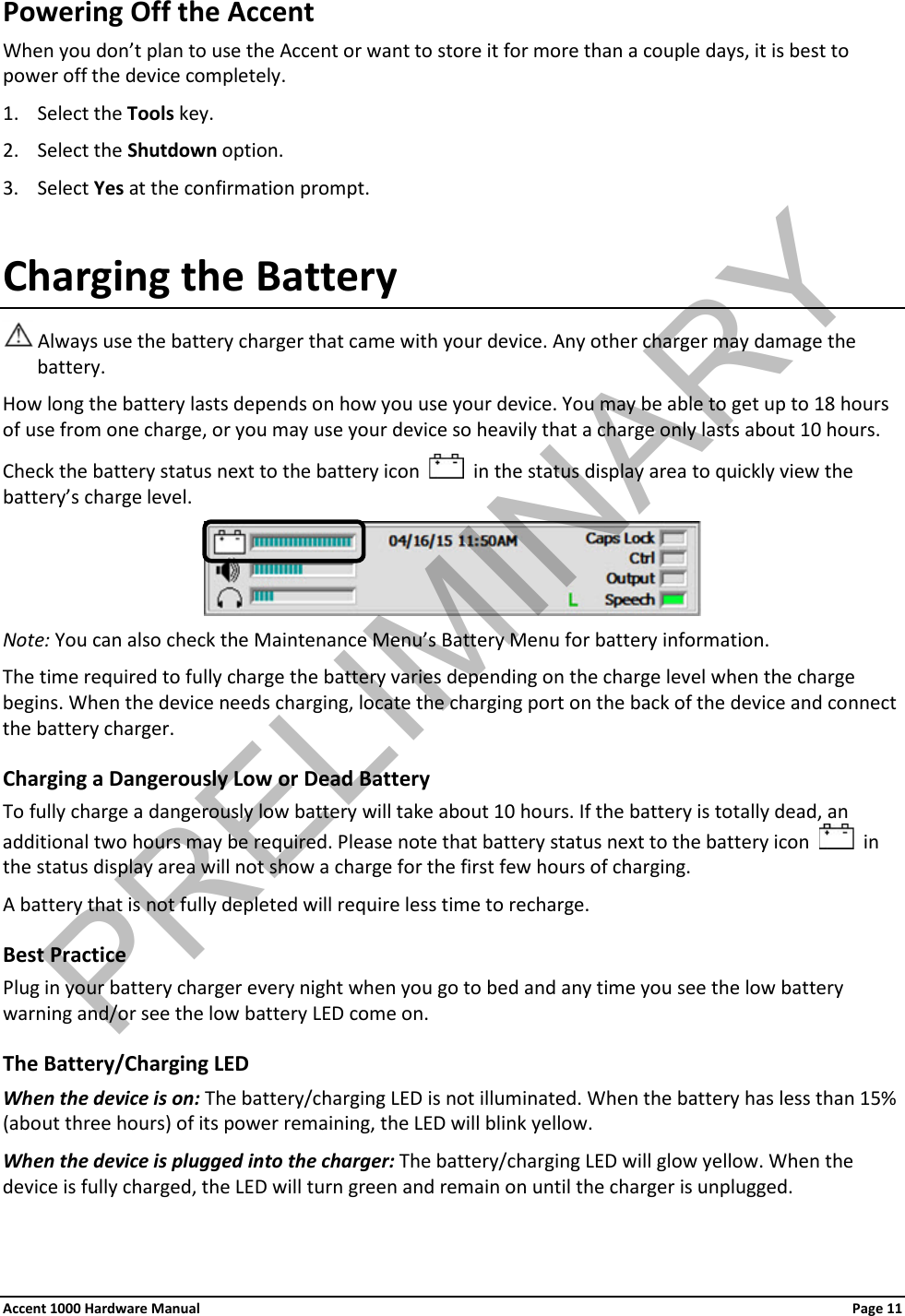 Powering Off the Accent When you don’t plan to use the Accent or want to store it for more than a couple days, it is best to power off the device completely. 1. Select the Tools key. 2. Select the Shutdown option. 3. Select Yes at the confirmation prompt. Charging the Battery  Always use the battery charger that came with your device. Any other charger may damage the battery. How long the battery lasts depends on how you use your device. You may be able to get up to 18 hours of use from one charge, or you may use your device so heavily that a charge only lasts about 10 hours.  Check the battery status next to the battery icon     in the status display area to quickly view the battery’s charge level.  Note: You can also check the Maintenance Menu’s Battery Menu for battery information. The time required to fully charge the battery varies depending on the charge level when the charge begins. When the device needs charging, locate the charging port on the back of the device and connect the battery charger. Charging a Dangerously Low or Dead Battery To fully charge a dangerously low battery will take about 10 hours. If the battery is totally dead, an additional two hours may be required. Please note that battery status next to the battery icon     in the status display area will not show a charge for the first few hours of charging. A battery that is not fully depleted will require less time to recharge. Best Practice Plug in your battery charger every night when you go to bed and any time you see the low battery warning and/or see the low battery LED come on. The Battery/Charging LED When the device is on: The battery/charging LED is not illuminated. When the battery has less than 15% (about three hours) of its power remaining, the LED will blink yellow. When the device is plugged into the charger: The battery/charging LED will glow yellow. When the device is fully charged, the LED will turn green and remain on until the charger is unplugged. Accent 1000 Hardware Manual Page 11 PRELIMINARY