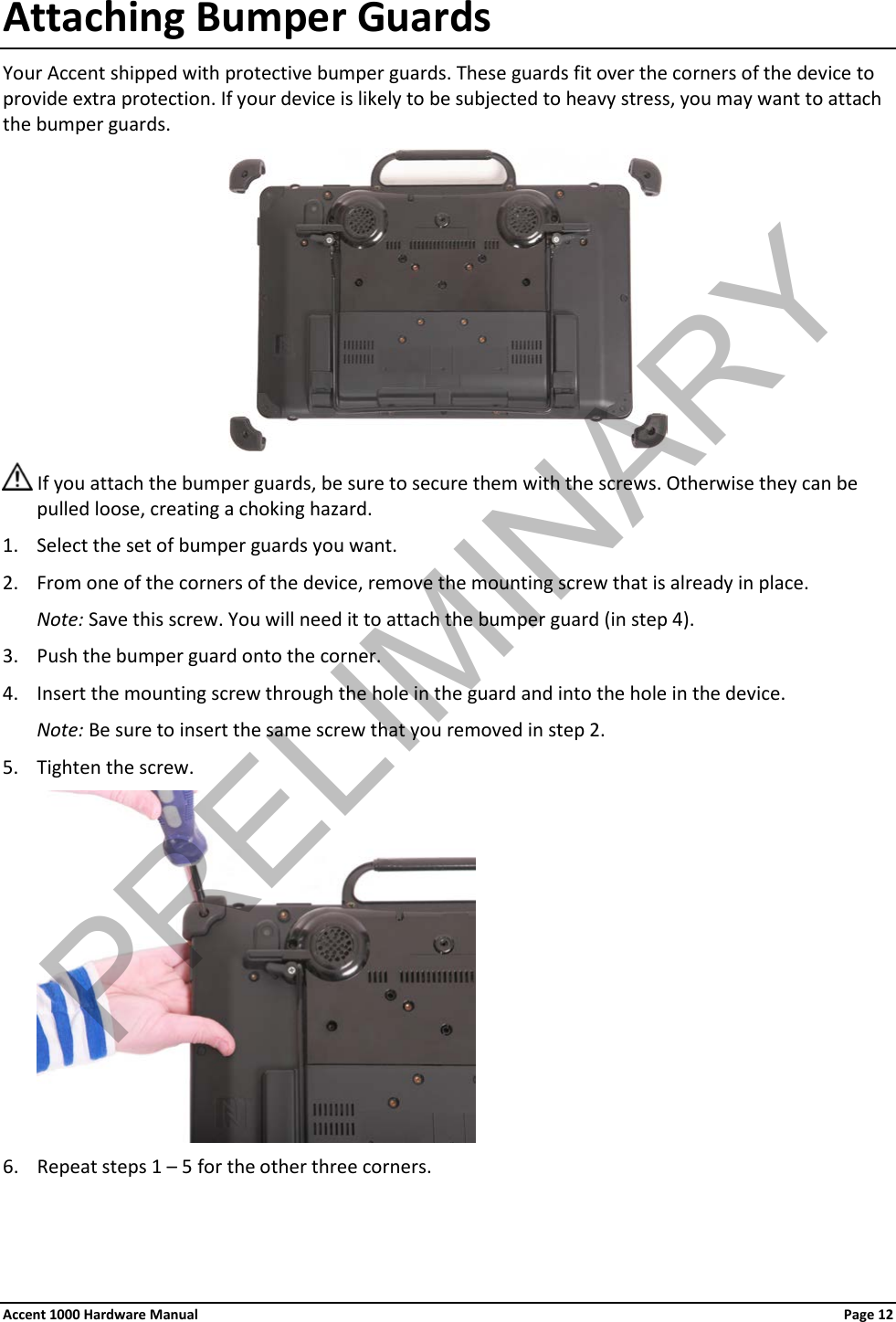 Attaching Bumper Guards Your Accent shipped with protective bumper guards. These guards fit over the corners of the device to provide extra protection. If your device is likely to be subjected to heavy stress, you may want to attach the bumper guards.   If you attach the bumper guards, be sure to secure them with the screws. Otherwise they can be pulled loose, creating a choking hazard. 1. Select the set of bumper guards you want. 2. From one of the corners of the device, remove the mounting screw that is already in place. Note: Save this screw. You will need it to attach the bumper guard (in step 4). 3. Push the bumper guard onto the corner. 4. Insert the mounting screw through the hole in the guard and into the hole in the device. Note: Be sure to insert the same screw that you removed in step 2. 5. Tighten the screw.  6. Repeat steps 1 – 5 for the other three corners. Accent 1000 Hardware Manual Page 12 PRELIMINARY