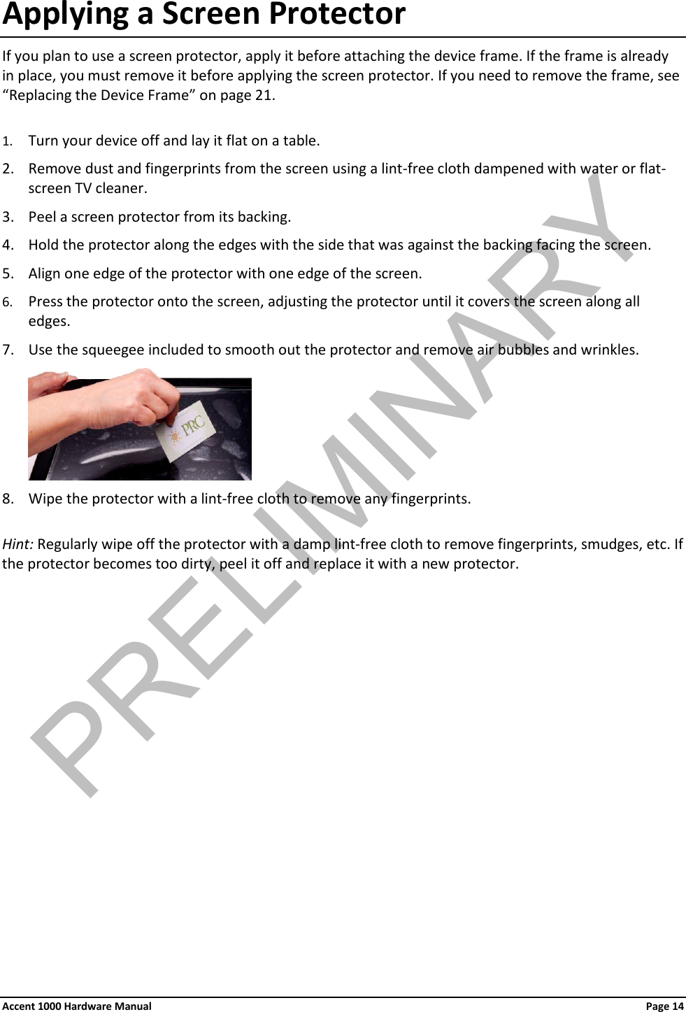 Applying a Screen Protector If you plan to use a screen protector, apply it before attaching the device frame. If the frame is already in place, you must remove it before applying the screen protector. If you need to remove the frame, see “Replacing the Device Frame” on page 21.  1. Turn your device off and lay it flat on a table. 2. Remove dust and fingerprints from the screen using a lint-free cloth dampened with water or flat-screen TV cleaner.  3. Peel a screen protector from its backing. 4. Hold the protector along the edges with the side that was against the backing facing the screen. 5. Align one edge of the protector with one edge of the screen. 6. Press the protector onto the screen, adjusting the protector until it covers the screen along all edges. 7. Use the squeegee included to smooth out the protector and remove air bubbles and wrinkles.  8. Wipe the protector with a lint-free cloth to remove any fingerprints.  Hint: Regularly wipe off the protector with a damp lint-free cloth to remove fingerprints, smudges, etc. If the protector becomes too dirty, peel it off and replace it with a new protector.            Accent 1000 Hardware Manual Page 14PRELIMINARY