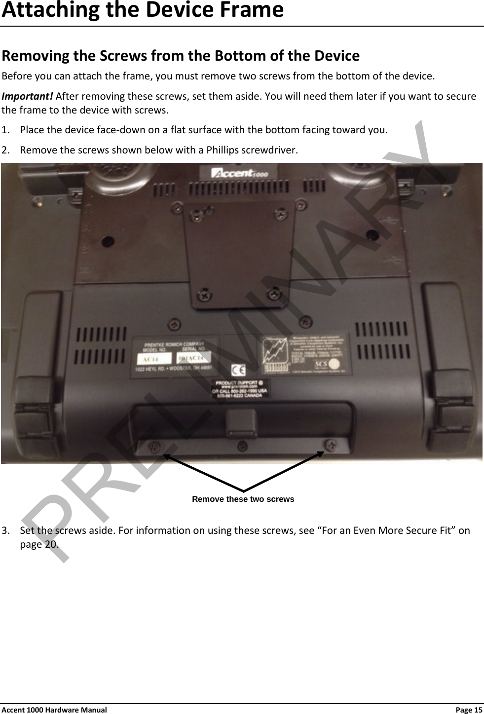 Attaching the Device Frame Removing the Screws from the Bottom of the Device Before you can attach the frame, you must remove two screws from the bottom of the device. Important! After removing these screws, set them aside. You will need them later if you want to secure the frame to the device with screws. 1. Place the device face-down on a flat surface with the bottom facing toward you. 2. Remove the screws shown below with a Phillips screwdriver.     3. Set the screws aside. For information on using these screws, see “For an Even More Secure Fit” on page 20. Remove these two screws Accent 1000 Hardware Manual Page 15PRELIMINARY