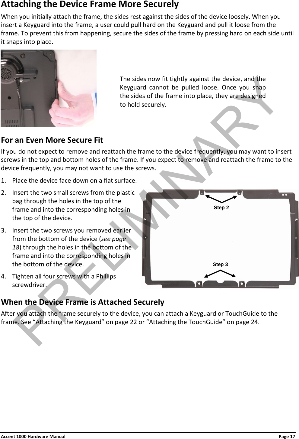 Attaching the Device Frame More Securely When you initially attach the frame, the sides rest against the sides of the device loosely. When you insert a Keyguard into the frame, a user could pull hard on the Keyguard and pull it loose from the frame. To prevent this from happening, secure the sides of the frame by pressing hard on each side until it snaps into place.   For an Even More Secure Fit If you do not expect to remove and reattach the frame to the device frequently, you may want to insert screws in the top and bottom holes of the frame. If you expect to remove and reattach the frame to the device frequently, you may not want to use the screws. 1. Place the device face down on a flat surface. 2. Insert the two small screws from the plastic bag through the holes in the top of the frame and into the corresponding holes in the top of the device. 3. Insert the two screws you removed earlier from the bottom of the device (see page 18) through the holes in the bottom of the frame and into the corresponding holes in the bottom of the device. 4. Tighten all four screws with a Phillips screwdriver. When the Device Frame is Attached Securely After you attach the frame securely to the device, you can attach a Keyguard or TouchGuide to the frame. See “Attaching the Keyguard” on page 22 or “Attaching the TouchGuide” on page 24. The sides now fit tightly against the device, and the Keyguard cannot be pulled loose. Once you snap the sides of the frame into place, they are designed to hold securely. Step 2 Step 3 Accent 1000 Hardware Manual Page 17 PRELIMINARY