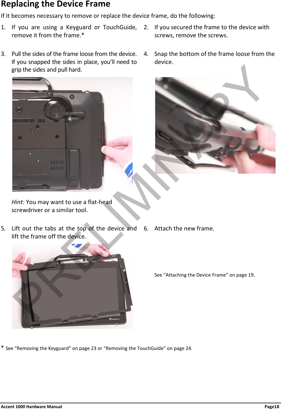 Replacing the Device Frame If it becomes necessary to remove or replace the device frame, do the following: 1. If you are using a Keyguard or TouchGuide, remove it from the frame.* 2. If you secured the frame to the device with screws, remove the screws.  3. Pull the sides of the frame loose from the device. If you snapped the sides in place, you’ll need to grip the sides and pull hard. 4. Snap the bottom of the frame loose from the device.                     Hint: You may want to use a flat-head screwdriver or a similar tool.   5. Lift out the tabs at the top of the device and lift the frame off the device. 6. Attach the new frame.               See “Attaching the Device Frame” on page 19.  * See “Removing the Keyguard” on page 23 or “Removing the TouchGuide” on page 24.  Accent 1000 Hardware Manual Page18 PRELIMINARY