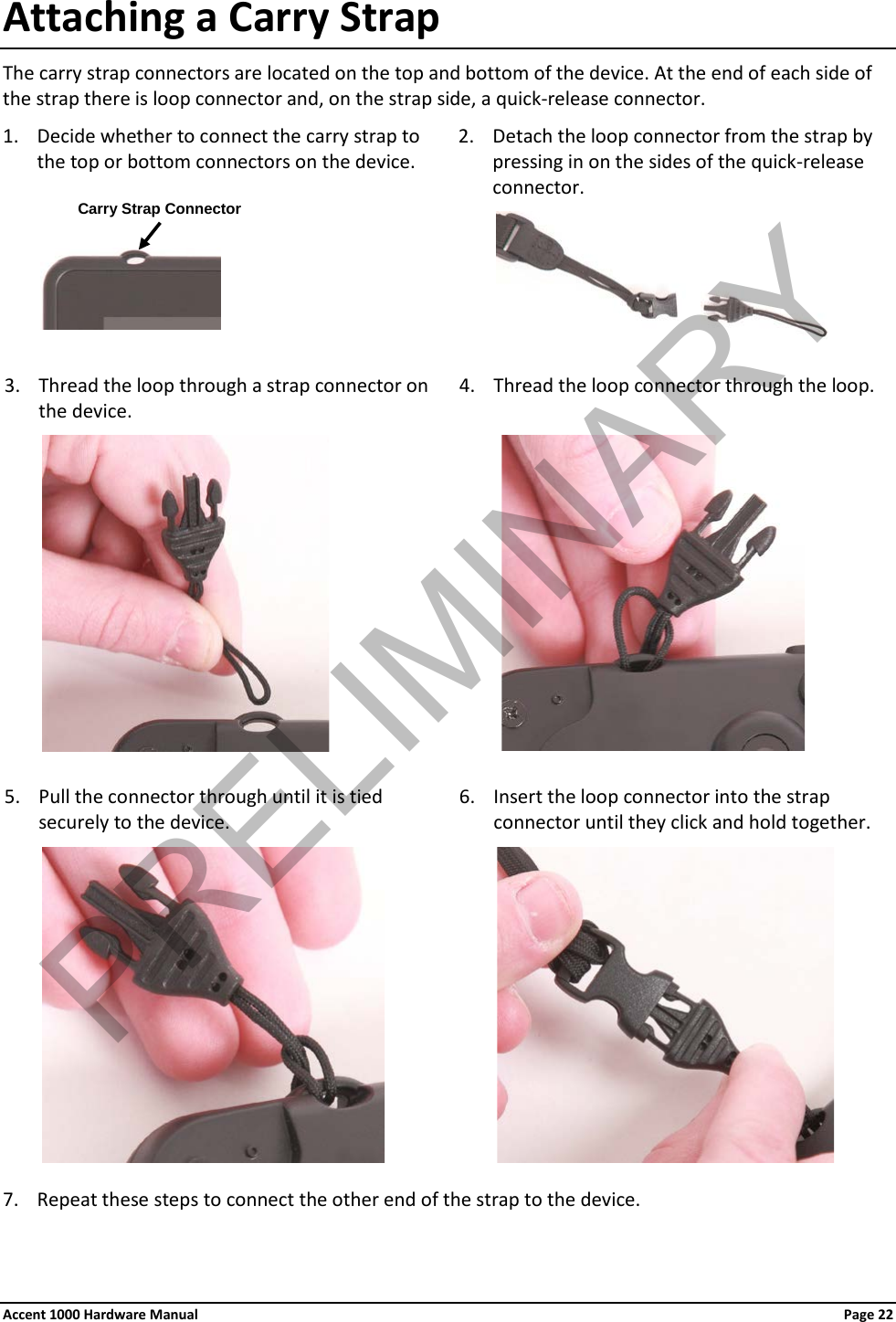 Attaching a Carry Strap The carry strap connectors are located on the top and bottom of the device. At the end of each side of the strap there is loop connector and, on the strap side, a quick-release connector. 1. Decide whether to connect the carry strap to the top or bottom connectors on the device. 2. Detach the loop connector from the strap by pressing in on the sides of the quick-release connector.                       3. Thread the loop through a strap connector on the device. 4. Thread the loop connector through the loop.                       5. Pull the connector through until it is tied securely to the device. 6. Insert the loop connector into the strap connector until they click and hold together.                      7. Repeat these steps to connect the other end of the strap to the device. Carry Strap Connector Accent 1000 Hardware Manual Page 22 PRELIMINARY