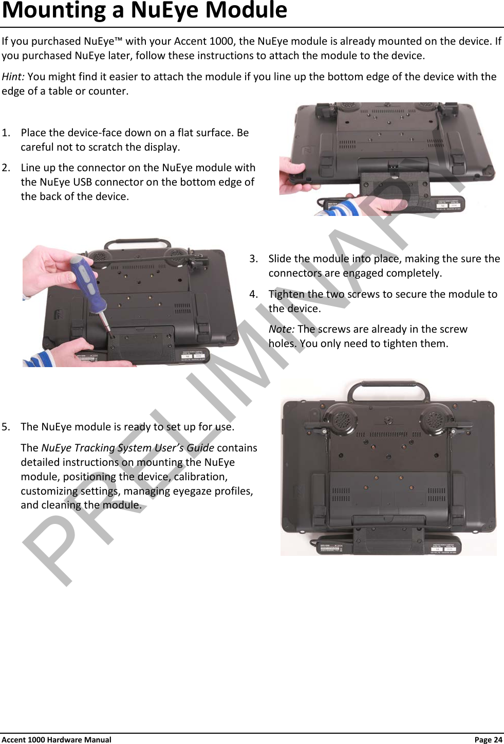 Mounting a NuEye Module If you purchased NuEye™ with your Accent 1000, the NuEye module is already mounted on the device. If you purchased NuEye later, follow these instructions to attach the module to the device. Hint: You might find it easier to attach the module if you line up the bottom edge of the device with the edge of a table or counter.  1. Place the device-face down on a flat surface. Be careful not to scratch the display. 2. Line up the connector on the NuEye module with the NuEye USB connector on the bottom edge of the back of the device.   3. Slide the module into place, making the sure the connectors are engaged completely. 4. Tighten the two screws to secure the module to the device.  Note: The screws are already in the screw  holes. You only need to tighten them.    5. The NuEye module is ready to set up for use. The NuEye Tracking System User’s Guide contains detailed instructions on mounting the NuEye module, positioning the device, calibration, customizing settings, managing eyegaze profiles, and cleaning the module.  Accent 1000 Hardware Manual Page 24PRELIMINARY