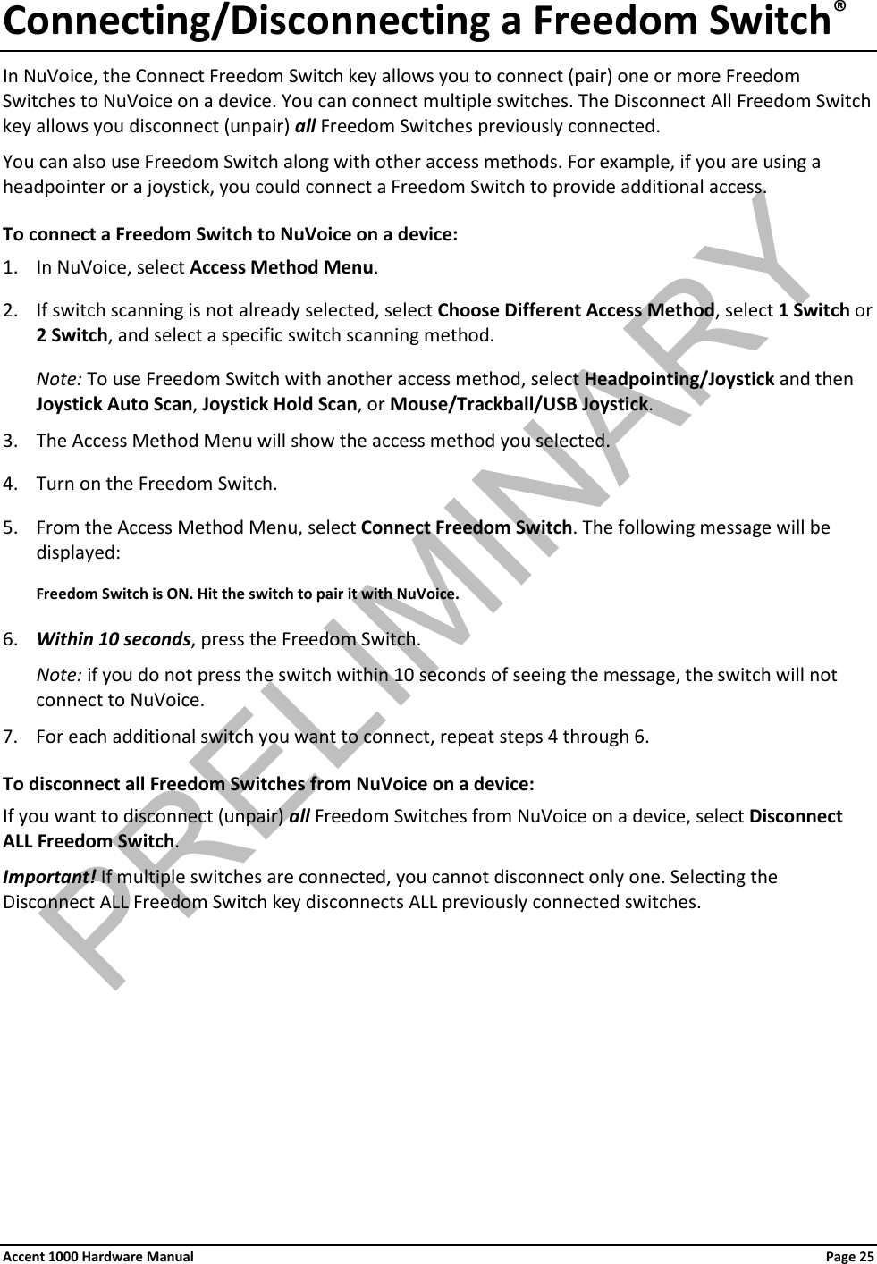 Connecting/Disconnecting a Freedom Switch® In NuVoice, the Connect Freedom Switch key allows you to connect (pair) one or more Freedom Switches to NuVoice on a device. You can connect multiple switches. The Disconnect All Freedom Switch key allows you disconnect (unpair) all Freedom Switches previously connected. You can also use Freedom Switch along with other access methods. For example, if you are using a headpointer or a joystick, you could connect a Freedom Switch to provide additional access. To connect a Freedom Switch to NuVoice on a device: 1. In NuVoice, select Access Method Menu. 2. If switch scanning is not already selected, select Choose Different Access Method, select 1 Switch or 2 Switch, and select a specific switch scanning method. Note: To use Freedom Switch with another access method, select Headpointing/Joystick and then Joystick Auto Scan, Joystick Hold Scan, or Mouse/Trackball/USB Joystick.  3. The Access Method Menu will show the access method you selected. 4. Turn on the Freedom Switch. 5. From the Access Method Menu, select Connect Freedom Switch. The following message will be displayed: Freedom Switch is ON. Hit the switch to pair it with NuVoice. 6. Within 10 seconds, press the Freedom Switch. Note: if you do not press the switch within 10 seconds of seeing the message, the switch will not connect to NuVoice. 7. For each additional switch you want to connect, repeat steps 4 through 6. To disconnect all Freedom Switches from NuVoice on a device: If you want to disconnect (unpair) all Freedom Switches from NuVoice on a device, select Disconnect ALL Freedom Switch. Important! If multiple switches are connected, you cannot disconnect only one. Selecting the Disconnect ALL Freedom Switch key disconnects ALL previously connected switches.       Accent 1000 Hardware Manual Page 25 PRELIMINARY