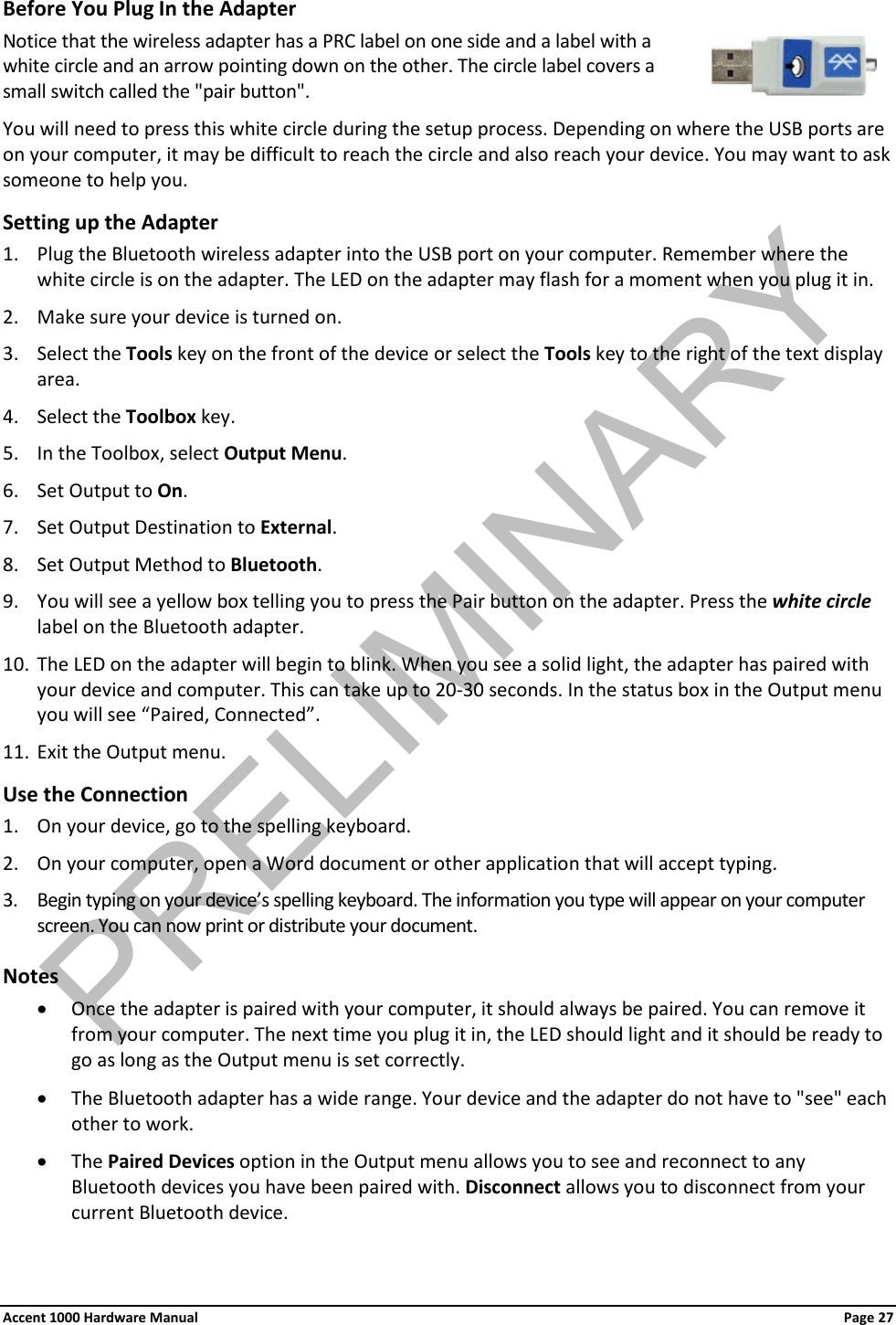 Before You Plug In the Adapter Notice that the wireless adapter has a PRC label on one side and a label with a white circle and an arrow pointing down on the other. The circle label covers a small switch called the &quot;pair button&quot;. You will need to press this white circle during the setup process. Depending on where the USB ports are on your computer, it may be difficult to reach the circle and also reach your device. You may want to ask someone to help you. Setting up the Adapter 1. Plug the Bluetooth wireless adapter into the USB port on your computer. Remember where the white circle is on the adapter. The LED on the adapter may flash for a moment when you plug it in. 2. Make sure your device is turned on.  3. Select the Tools key on the front of the device or select the Tools key to the right of the text display area. 4. Select the Toolbox key. 5. In the Toolbox, select Output Menu. 6. Set Output to On. 7. Set Output Destination to External. 8. Set Output Method to Bluetooth. 9. You will see a yellow box telling you to press the Pair button on the adapter. Press the white circle label on the Bluetooth adapter. 10. The LED on the adapter will begin to blink. When you see a solid light, the adapter has paired with your device and computer. This can take up to 20-30 seconds. In the status box in the Output menu you will see “Paired, Connected”. 11. Exit the Output menu. Use the Connection 1. On your device, go to the spelling keyboard. 2. On your computer, open a Word document or other application that will accept typing. 3. Begin typing on your device’s spelling keyboard. The information you type will appear on your computer screen. You can now print or distribute your document. Notes • Once the adapter is paired with your computer, it should always be paired. You can remove it from your computer. The next time you plug it in, the LED should light and it should be ready to go as long as the Output menu is set correctly. • The Bluetooth adapter has a wide range. Your device and the adapter do not have to &quot;see&quot; each other to work. • The Paired Devices option in the Output menu allows you to see and reconnect to any Bluetooth devices you have been paired with. Disconnect allows you to disconnect from your current Bluetooth device. Accent 1000 Hardware Manual Page 27 PRELIMINARY