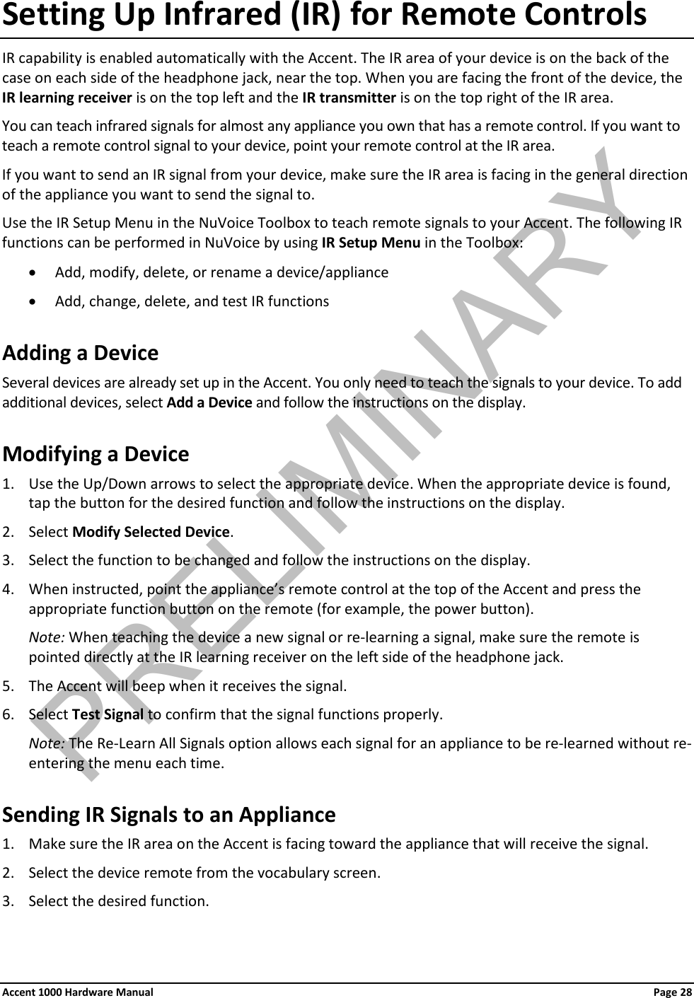 Setting Up Infrared (IR) for Remote Controls IR capability is enabled automatically with the Accent. The IR area of your device is on the back of the case on each side of the headphone jack, near the top. When you are facing the front of the device, the IR learning receiver is on the top left and the IR transmitter is on the top right of the IR area. You can teach infrared signals for almost any appliance you own that has a remote control. If you want to teach a remote control signal to your device, point your remote control at the IR area. If you want to send an IR signal from your device, make sure the IR area is facing in the general direction of the appliance you want to send the signal to. Use the IR Setup Menu in the NuVoice Toolbox to teach remote signals to your Accent. The following IR functions can be performed in NuVoice by using IR Setup Menu in the Toolbox: • Add, modify, delete, or rename a device/appliance • Add, change, delete, and test IR functions Adding a Device Several devices are already set up in the Accent. You only need to teach the signals to your device. To add additional devices, select Add a Device and follow the instructions on the display. Modifying a Device 1. Use the Up/Down arrows to select the appropriate device. When the appropriate device is found, tap the button for the desired function and follow the instructions on the display. 2. Select Modify Selected Device. 3. Select the function to be changed and follow the instructions on the display. 4. When instructed, point the appliance’s remote control at the top of the Accent and press the appropriate function button on the remote (for example, the power button). Note: When teaching the device a new signal or re-learning a signal, make sure the remote is pointed directly at the IR learning receiver on the left side of the headphone jack. 5. The Accent will beep when it receives the signal. 6. Select Test Signal to confirm that the signal functions properly. Note: The Re-Learn All Signals option allows each signal for an appliance to be re-learned without re-entering the menu each time. Sending IR Signals to an Appliance 1. Make sure the IR area on the Accent is facing toward the appliance that will receive the signal. 2. Select the device remote from the vocabulary screen. 3. Select the desired function. Accent 1000 Hardware Manual Page 28 PRELIMINARY