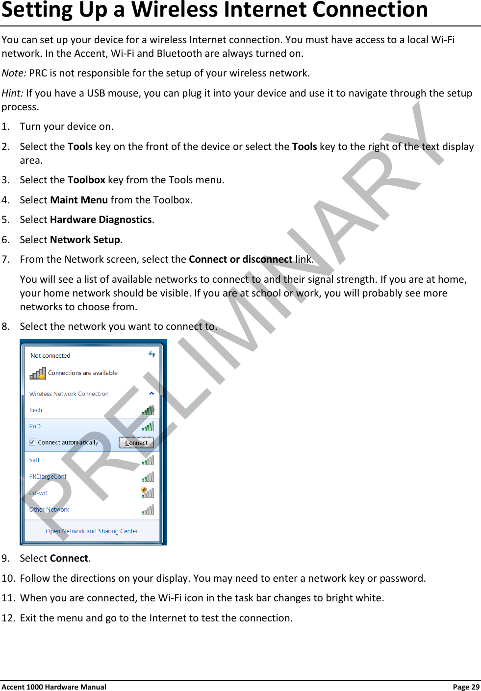 Setting Up a Wireless Internet Connection You can set up your device for a wireless Internet connection. You must have access to a local Wi-Fi network. In the Accent, Wi-Fi and Bluetooth are always turned on. Note: PRC is not responsible for the setup of your wireless network. Hint: If you have a USB mouse, you can plug it into your device and use it to navigate through the setup process. 1. Turn your device on. 2. Select the Tools key on the front of the device or select the Tools key to the right of the text display area. 3. Select the Toolbox key from the Tools menu. 4. Select Maint Menu from the Toolbox. 5. Select Hardware Diagnostics. 6. Select Network Setup. 7. From the Network screen, select the Connect or disconnect link.  You will see a list of available networks to connect to and their signal strength. If you are at home, your home network should be visible. If you are at school or work, you will probably see more networks to choose from. 8. Select the network you want to connect to.  9. Select Connect. 10. Follow the directions on your display. You may need to enter a network key or password. 11. When you are connected, the Wi-Fi icon in the task bar changes to bright white. 12. Exit the menu and go to the Internet to test the connection. Accent 1000 Hardware Manual Page 29 PRELIMINARY