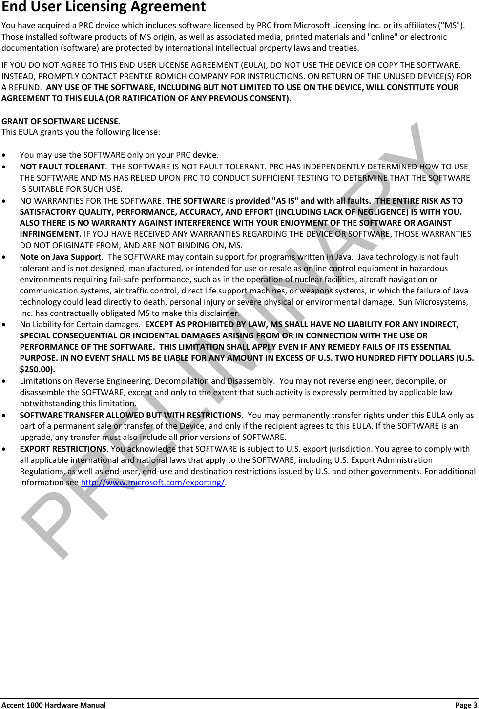 End User Licensing Agreement You have acquired a PRC device which includes software licensed by PRC from Microsoft Licensing Inc. or its affiliates (&quot;MS&quot;). Those installed software products of MS origin, as well as associated media, printed materials and &quot;online&quot; or electronic documentation (software) are protected by international intellectual property laws and treaties.  IF YOU DO NOT AGREE TO THIS END USER LICENSE AGREEMENT (EULA), DO NOT USE THE DEVICE OR COPY THE SOFTWARE.  INSTEAD, PROMPTLY CONTACT PRENTKE ROMICH COMPANY FOR INSTRUCTIONS. ON RETURN OF THE UNUSED DEVICE(S) FOR A REFUND.  ANY USE OF THE SOFTWARE, INCLUDING BUT NOT LIMITED TO USE ON THE DEVICE, WILL CONSTITUTE YOUR AGREEMENT TO THIS EULA (OR RATIFICATION OF ANY PREVIOUS CONSENT).  GRANT OF SOFTWARE LICENSE.   This EULA grants you the following license:  • You may use the SOFTWARE only on your PRC device. • NOT FAULT TOLERANT.  THE SOFTWARE IS NOT FAULT TOLERANT. PRC HAS INDEPENDENTLY DETERMINED HOW TO USE THE SOFTWARE AND MS HAS RELIED UPON PRC TO CONDUCT SUFFICIENT TESTING TO DETERMINE THAT THE SOFTWARE IS SUITABLE FOR SUCH USE. • NO WARRANTIES FOR THE SOFTWARE. THE SOFTWARE is provided &quot;AS IS&quot; and with all faults.  THE ENTIRE RISK AS TO SATISFACTORY QUALITY, PERFORMANCE, ACCURACY, AND EFFORT (INCLUDING LACK OF NEGLIGENCE) IS WITH YOU. ALSO THERE IS NO WARRANTY AGAINST INTERFERENCE WITH YOUR ENJOYMENT OF THE SOFTWARE OR AGAINST INFRINGEMENT. IF YOU HAVE RECEIVED ANY WARRANTIES REGARDING THE DEVICE OR SOFTWARE, THOSE WARRANTIES DO NOT ORIGINATE FROM, AND ARE NOT BINDING ON, MS.  • Note on Java Support.  The SOFTWARE may contain support for programs written in Java.  Java technology is not fault tolerant and is not designed, manufactured, or intended for use or resale as online control equipment in hazardous environments requiring fail-safe performance, such as in the operation of nuclear facilities, aircraft navigation or communication systems, air traffic control, direct life support machines, or weapons systems, in which the failure of Java technology could lead directly to death, personal injury or severe physical or environmental damage.  Sun Microsystems, Inc. has contractually obligated MS to make this disclaimer. • No Liability for Certain damages.  EXCEPT AS PROHIBITED BY LAW, MS SHALL HAVE NO LIABILITY FOR ANY INDIRECT, SPECIAL CONSEQUENTIAL OR INCIDENTAL DAMAGES ARISING FROM OR IN CONNECTION WITH THE USE OR PERFORMANCE OF THE SOFTWARE.  THIS LIMITATION SHALL APPLY EVEN IF ANY REMEDY FAILS OF ITS ESSENTIAL PURPOSE. IN NO EVENT SHALL MS BE LIABLE FOR ANY AMOUNT IN EXCESS OF U.S. TWO HUNDRED FIFTY DOLLARS (U.S. $250.00). • Limitations on Reverse Engineering, Decompilation and Disassembly.  You may not reverse engineer, decompile, or disassemble the SOFTWARE, except and only to the extent that such activity is expressly permitted by applicable law notwithstanding this limitation. • SOFTWARE TRANSFER ALLOWED BUT WITH RESTRICTIONS.  You may permanently transfer rights under this EULA only as part of a permanent sale or transfer of the Device, and only if the recipient agrees to this EULA. If the SOFTWARE is an upgrade, any transfer must also include all prior versions of SOFTWARE. • EXPORT RESTRICTIONS. You acknowledge that SOFTWARE is subject to U.S. export jurisdiction. You agree to comply with all applicable international and national laws that apply to the SOFTWARE, including U.S. Export Administration Regulations, as well as end-user, end-use and destination restrictions issued by U.S. and other governments. For additional information see http://www.microsoft.com/exporting/. Accent 1000 Hardware Manual Page 3 PRELIMINARY