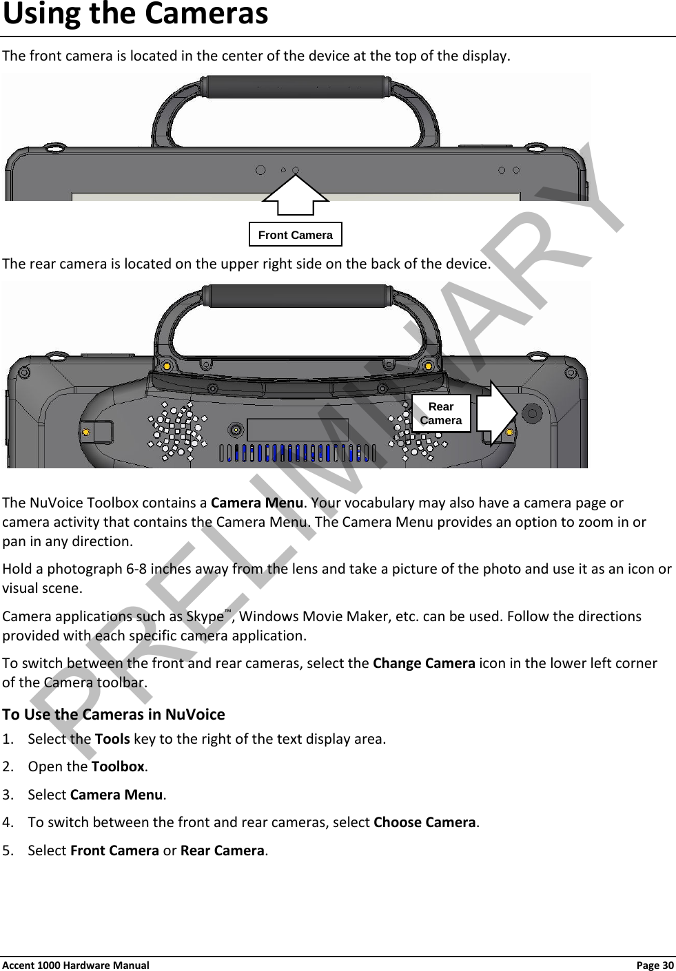 Using the Cameras The front camera is located in the center of the device at the top of the display.     The rear camera is located on the upper right side on the back of the device.   The NuVoice Toolbox contains a Camera Menu. Your vocabulary may also have a camera page or camera activity that contains the Camera Menu. The Camera Menu provides an option to zoom in or pan in any direction. Hold a photograph 6-8 inches away from the lens and take a picture of the photo and use it as an icon or visual scene. Camera applications such as Skype™, Windows Movie Maker, etc. can be used. Follow the directions provided with each specific camera application. To switch between the front and rear cameras, select the Change Camera icon in the lower left corner of the Camera toolbar. To Use the Cameras in NuVoice 1. Select the Tools key to the right of the text display area. 2. Open the Toolbox. 3. Select Camera Menu. 4. To switch between the front and rear cameras, select Choose Camera. 5. Select Front Camera or Rear Camera.  Front Camera Rear  Camera Accent 1000 Hardware Manual Page 30PRELIMINARY