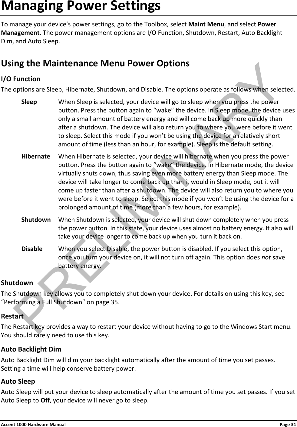 Managing Power Settings To manage your device’s power settings, go to the Toolbox, select Maint Menu, and select Power Management. The power management options are I/O Function, Shutdown, Restart, Auto Backlight Dim, and Auto Sleep. Using the Maintenance Menu Power Options I/O Function The options are Sleep, Hibernate, Shutdown, and Disable. The options operate as follows when selected. Sleep When Sleep is selected, your device will go to sleep when you press the power button. Press the button again to “wake” the device. In Sleep mode, the device uses only a small amount of battery energy and will come back up more quickly than after a shutdown. The device will also return you to where you were before it went to sleep. Select this mode if you won’t be using the device for a relatively short amount of time (less than an hour, for example). Sleep is the default setting. Hibernate When Hibernate is selected, your device will hibernate when you press the power button. Press the button again to “wake” the device. In Hibernate mode, the device virtually shuts down, thus saving even more battery energy than Sleep mode. The device will take longer to come back up than it would in Sleep mode, but it will come up faster than after a shutdown. The device will also return you to where you were before it went to sleep. Select this mode if you won’t be using the device for a prolonged amount of time (more than a few hours, for example). Shutdown When Shutdown is selected, your device will shut down completely when you press the power button. In this state, your device uses almost no battery energy. It also will take your device longer to come back up when you turn it back on. Disable When you select Disable, the power button is disabled. If you select this option, once you turn your device on, it will not turn off again. This option does not save battery energy.  Shutdown The Shutdown key allows you to completely shut down your device. For details on using this key, see “Performing a Full Shutdown” on page 35. Restart The Restart key provides a way to restart your device without having to go to the Windows Start menu. You should rarely need to use this key. Auto Backlight Dim Auto Backlight Dim will dim your backlight automatically after the amount of time you set passes. Setting a time will help conserve battery power. Auto Sleep Auto Sleep will put your device to sleep automatically after the amount of time you set passes. If you set Auto Sleep to Off, your device will never go to sleep. Accent 1000 Hardware Manual Page 31PRELIMINARY
