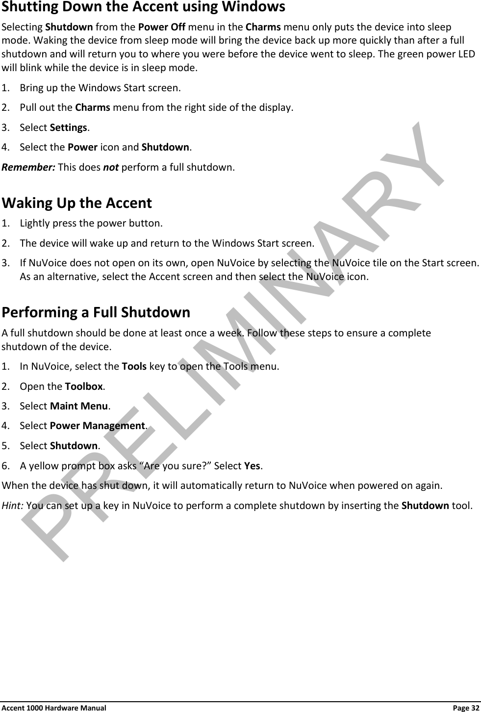 Shutting Down the Accent using Windows Selecting Shutdown from the Power Off menu in the Charms menu only puts the device into sleep mode. Waking the device from sleep mode will bring the device back up more quickly than after a full shutdown and will return you to where you were before the device went to sleep. The green power LED will blink while the device is in sleep mode. 1. Bring up the Windows Start screen. 2. Pull out the Charms menu from the right side of the display. 3. Select Settings. 4. Select the Power icon and Shutdown. Remember: This does not perform a full shutdown. Waking Up the Accent 1. Lightly press the power button. 2. The device will wake up and return to the Windows Start screen. 3. If NuVoice does not open on its own, open NuVoice by selecting the NuVoice tile on the Start screen. As an alternative, select the Accent screen and then select the NuVoice icon. Performing a Full Shutdown A full shutdown should be done at least once a week. Follow these steps to ensure a complete shutdown of the device. 1. In NuVoice, select the Tools key to open the Tools menu. 2. Open the Toolbox. 3. Select Maint Menu. 4. Select Power Management. 5. Select Shutdown. 6. A yellow prompt box asks “Are you sure?” Select Yes. When the device has shut down, it will automatically return to NuVoice when powered on again. Hint: You can set up a key in NuVoice to perform a complete shutdown by inserting the Shutdown tool. Accent 1000 Hardware Manual Page 32PRELIMINARY