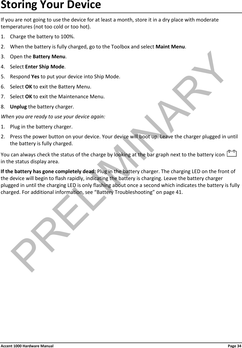 Storing Your Device If you are not going to use the device for at least a month, store it in a dry place with moderate temperatures (not too cold or too hot). 1. Charge the battery to 100%. 2. When the battery is fully charged, go to the Toolbox and select Maint Menu.  3. Open the Battery Menu. 4. Select Enter Ship Mode. 5. Respond Yes to put your device into Ship Mode. 6. Select OK to exit the Battery Menu. 7. Select OK to exit the Maintenance Menu. 8. Unplug the battery charger. When you are ready to use your device again: 1. Plug in the battery charger. 2. Press the power button on your device. Your device will boot up. Leave the charger plugged in until the battery is fully charged. You can always check the status of the charge by looking at the bar graph next to the battery icon     in the status display area. If the battery has gone completely dead: Plug in the battery charger. The charging LED on the front of the device will begin to flash rapidly, indicating the battery is charging. Leave the battery charger plugged in until the charging LED is only flashing about once a second which indicates the battery is fully charged. For additional information, see “Battery Troubleshooting” on page 41.            Accent 1000 Hardware Manual Page 34PRELIMINARY
