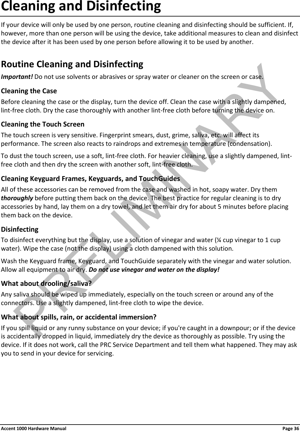 Cleaning and Disinfecting If your device will only be used by one person, routine cleaning and disinfecting should be sufficient. If, however, more than one person will be using the device, take additional measures to clean and disinfect the device after it has been used by one person before allowing it to be used by another. Routine Cleaning and Disinfecting Important! Do not use solvents or abrasives or spray water or cleaner on the screen or case. Cleaning the Case  Before cleaning the case or the display, turn the device off. Clean the case with a slightly dampened, lint-free cloth. Dry the case thoroughly with another lint-free cloth before turning the device on.  Cleaning the Touch Screen The touch screen is very sensitive. Fingerprint smears, dust, grime, saliva, etc. will affect its performance. The screen also reacts to raindrops and extremes in temperature (condensation).  To dust the touch screen, use a soft, lint-free cloth. For heavier cleaning, use a slightly dampened, lint-free cloth and then dry the screen with another soft, lint-free cloth. Cleaning Keyguard Frames, Keyguards, and TouchGuides All of these accessories can be removed from the case and washed in hot, soapy water. Dry them thoroughly before putting them back on the device. The best practice for regular cleaning is to dry accessories by hand, lay them on a dry towel, and let them air dry for about 5 minutes before placing them back on the device. Disinfecting To disinfect everything but the display, use a solution of vinegar and water (¼ cup vinegar to 1 cup water). Wipe the case (not the display) using a cloth dampened with this solution.  Wash the Keyguard frame, Keyguard, and TouchGuide separately with the vinegar and water solution. Allow all equipment to air dry. Do not use vinegar and water on the display! What about drooling/saliva? Any saliva should be wiped up immediately, especially on the touch screen or around any of the connectors. Use a slightly dampened, lint-free cloth to wipe the device.  What about spills, rain, or accidental immersion?  If you spill liquid or any runny substance on your device; if you&apos;re caught in a downpour; or if the device is accidentally dropped in liquid, immediately dry the device as thoroughly as possible. Try using the device. If it does not work, call the PRC Service Department and tell them what happened. They may ask you to send in your device for servicing.    Accent 1000 Hardware Manual Page 36PRELIMINARY