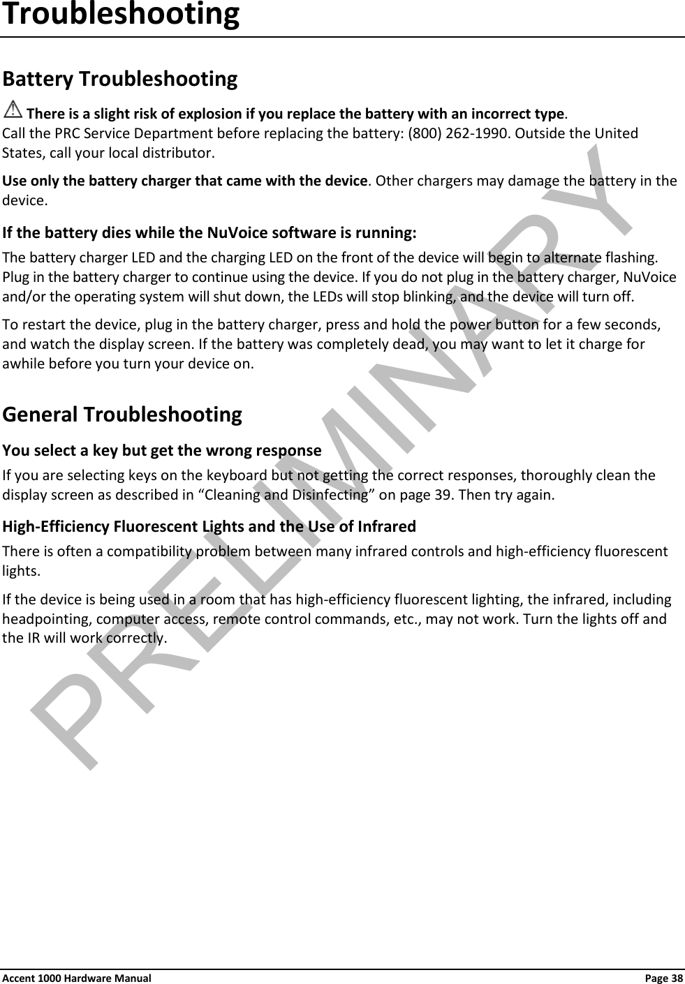 Troubleshooting Battery Troubleshooting  There is a slight risk of explosion if you replace the battery with an incorrect type. Call the PRC Service Department before replacing the battery: (800) 262-1990. Outside the United States, call your local distributor. Use only the battery charger that came with the device. Other chargers may damage the battery in the device. If the battery dies while the NuVoice software is running: The battery charger LED and the charging LED on the front of the device will begin to alternate flashing. Plug in the battery charger to continue using the device. If you do not plug in the battery charger, NuVoice and/or the operating system will shut down, the LEDs will stop blinking, and the device will turn off. To restart the device, plug in the battery charger, press and hold the power button for a few seconds, and watch the display screen. If the battery was completely dead, you may want to let it charge for awhile before you turn your device on. General Troubleshooting You select a key but get the wrong response  If you are selecting keys on the keyboard but not getting the correct responses, thoroughly clean the display screen as described in “Cleaning and Disinfecting” on page 39. Then try again. High-Efficiency Fluorescent Lights and the Use of Infrared There is often a compatibility problem between many infrared controls and high-efficiency fluorescent lights. If the device is being used in a room that has high-efficiency fluorescent lighting, the infrared, including headpointing, computer access, remote control commands, etc., may not work. Turn the lights off and the IR will work correctly. Accent 1000 Hardware Manual Page 38 PRELIMINARY
