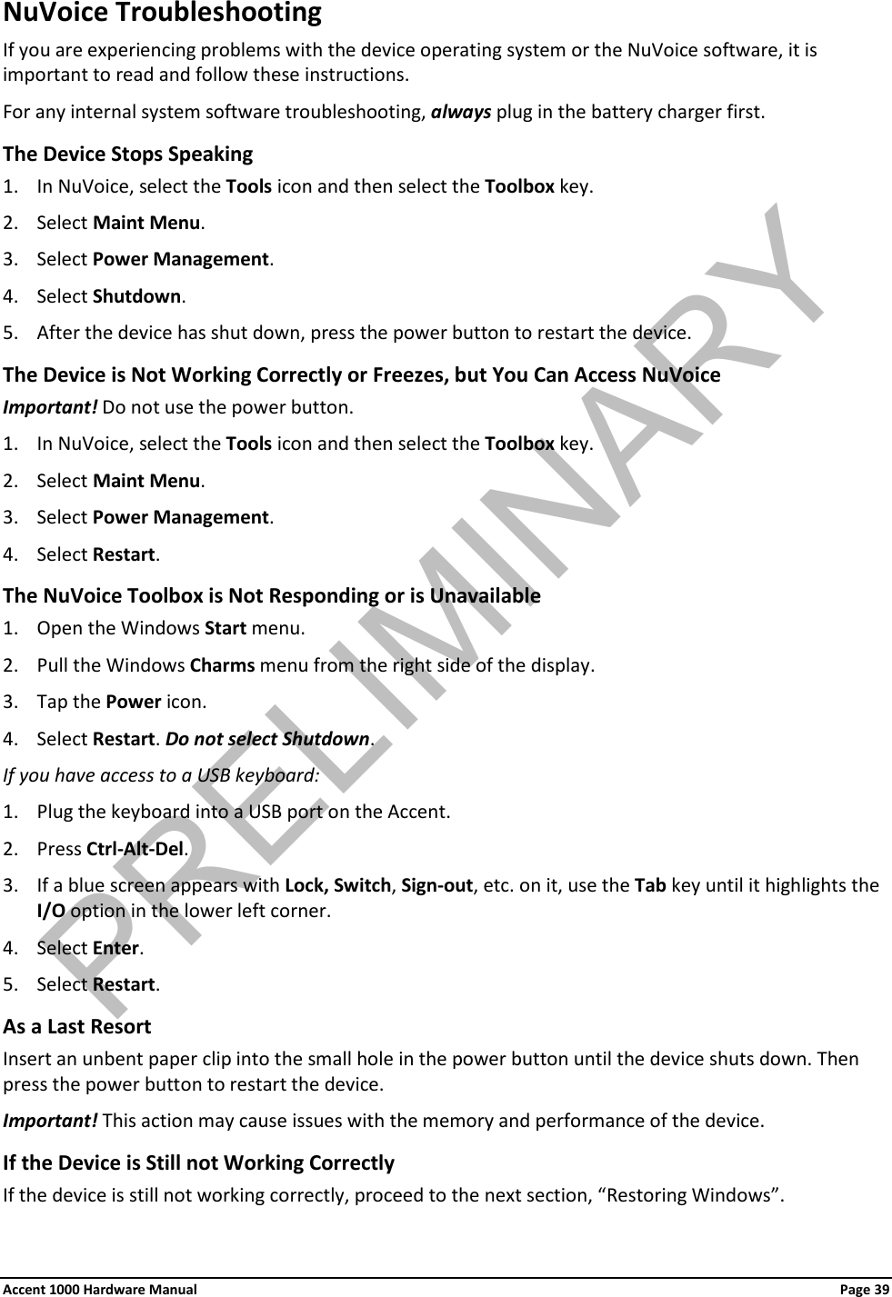 NuVoice Troubleshooting If you are experiencing problems with the device operating system or the NuVoice software, it is important to read and follow these instructions. For any internal system software troubleshooting, always plug in the battery charger first. The Device Stops Speaking 1. In NuVoice, select the Tools icon and then select the Toolbox key. 2. Select Maint Menu. 3. Select Power Management. 4. Select Shutdown. 5. After the device has shut down, press the power button to restart the device. The Device is Not Working Correctly or Freezes, but You Can Access NuVoice Important! Do not use the power button. 1. In NuVoice, select the Tools icon and then select the Toolbox key. 2. Select Maint Menu. 3. Select Power Management. 4. Select Restart. The NuVoice Toolbox is Not Responding or is Unavailable 1. Open the Windows Start menu. 2. Pull the Windows Charms menu from the right side of the display.  3. Tap the Power icon. 4. Select Restart. Do not select Shutdown. If you have access to a USB keyboard: 1. Plug the keyboard into a USB port on the Accent. 2. Press Ctrl-Alt-Del. 3. If a blue screen appears with Lock, Switch, Sign-out, etc. on it, use the Tab key until it highlights the I/O option in the lower left corner. 4. Select Enter. 5. Select Restart. As a Last Resort Insert an unbent paper clip into the small hole in the power button until the device shuts down. Then press the power button to restart the device. Important! This action may cause issues with the memory and performance of the device. If the Device is Still not Working Correctly If the device is still not working correctly, proceed to the next section, “Restoring Windows”. Accent 1000 Hardware Manual Page 39 PRELIMINARY