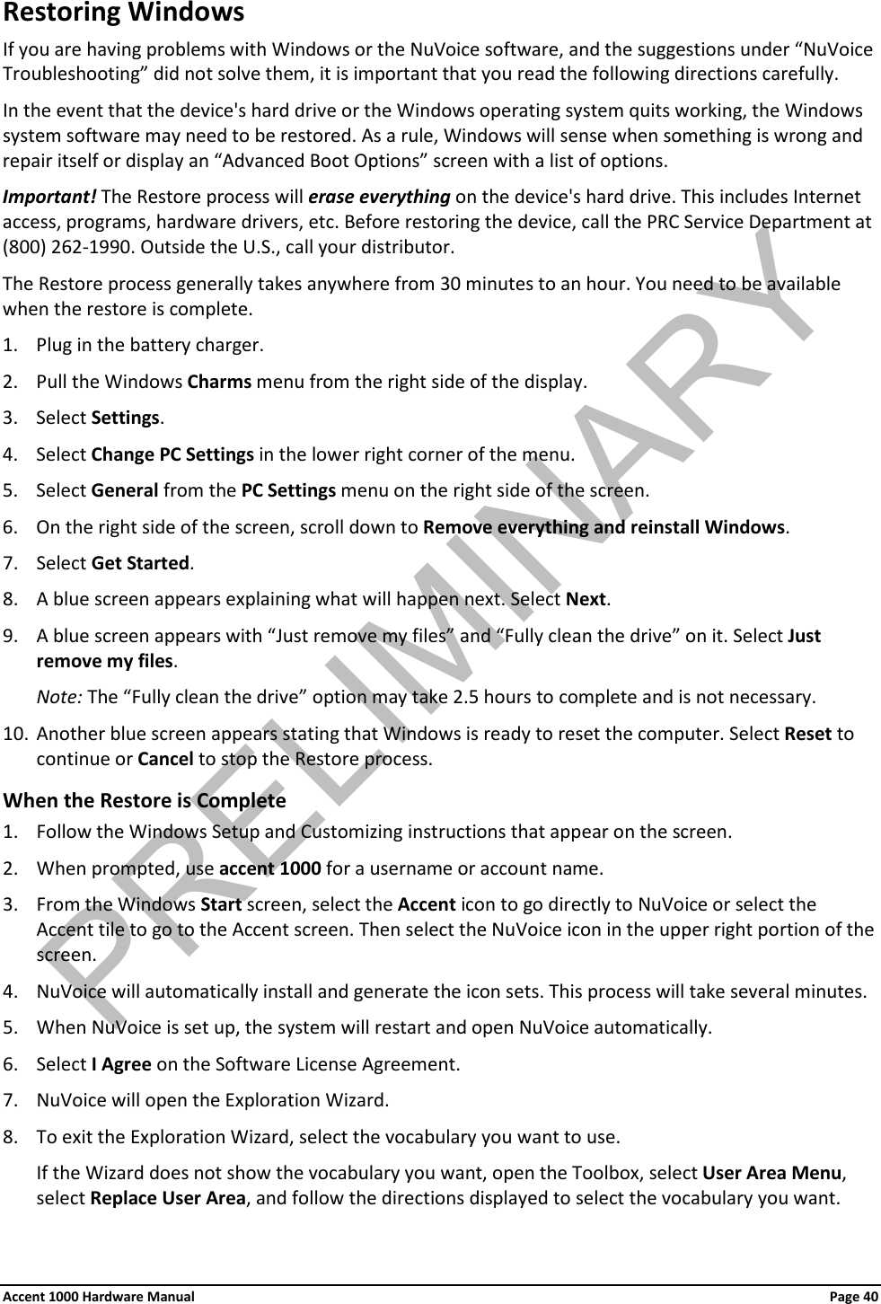 Restoring Windows If you are having problems with Windows or the NuVoice software, and the suggestions under “NuVoice Troubleshooting” did not solve them, it is important that you read the following directions carefully. In the event that the device&apos;s hard drive or the Windows operating system quits working, the Windows system software may need to be restored. As a rule, Windows will sense when something is wrong and repair itself or display an “Advanced Boot Options” screen with a list of options. Important! The Restore process will erase everything on the device&apos;s hard drive. This includes Internet access, programs, hardware drivers, etc. Before restoring the device, call the PRC Service Department at (800) 262-1990. Outside the U.S., call your distributor. The Restore process generally takes anywhere from 30 minutes to an hour. You need to be available when the restore is complete. 1. Plug in the battery charger. 2. Pull the Windows Charms menu from the right side of the display.  3. Select Settings. 4. Select Change PC Settings in the lower right corner of the menu. 5. Select General from the PC Settings menu on the right side of the screen. 6. On the right side of the screen, scroll down to Remove everything and reinstall Windows. 7. Select Get Started. 8. A blue screen appears explaining what will happen next. Select Next. 9. A blue screen appears with “Just remove my files” and “Fully clean the drive” on it. Select Just remove my files. Note: The “Fully clean the drive” option may take 2.5 hours to complete and is not necessary. 10. Another blue screen appears stating that Windows is ready to reset the computer. Select Reset to continue or Cancel to stop the Restore process. When the Restore is Complete 1. Follow the Windows Setup and Customizing instructions that appear on the screen. 2. When prompted, use accent 1000 for a username or account name. 3. From the Windows Start screen, select the Accent icon to go directly to NuVoice or select the Accent tile to go to the Accent screen. Then select the NuVoice icon in the upper right portion of the screen. 4. NuVoice will automatically install and generate the icon sets. This process will take several minutes. 5. When NuVoice is set up, the system will restart and open NuVoice automatically. 6. Select I Agree on the Software License Agreement. 7. NuVoice will open the Exploration Wizard. 8. To exit the Exploration Wizard, select the vocabulary you want to use.  If the Wizard does not show the vocabulary you want, open the Toolbox, select User Area Menu, select Replace User Area, and follow the directions displayed to select the vocabulary you want. Accent 1000 Hardware Manual Page 40PRELIMINARY
