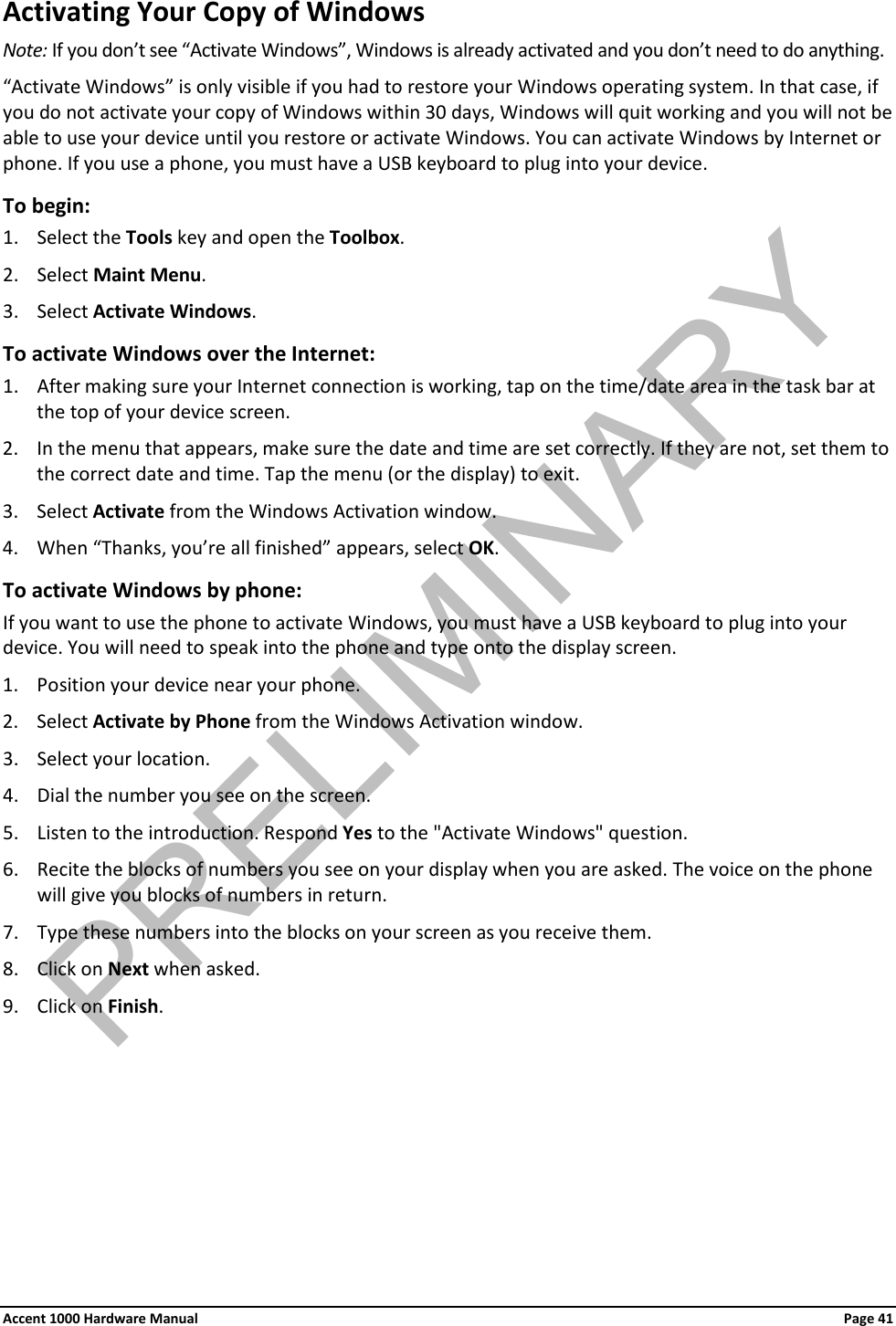 Activating Your Copy of Windows Note: If you don’t see “Activate Windows”, Windows is already activated and you don’t need to do anything. “Activate Windows” is only visible if you had to restore your Windows operating system. In that case, if you do not activate your copy of Windows within 30 days, Windows will quit working and you will not be able to use your device until you restore or activate Windows. You can activate Windows by Internet or phone. If you use a phone, you must have a USB keyboard to plug into your device. To begin: 1. Select the Tools key and open the Toolbox. 2. Select Maint Menu. 3. Select Activate Windows. To activate Windows over the Internet: 1. After making sure your Internet connection is working, tap on the time/date area in the task bar at the top of your device screen. 2. In the menu that appears, make sure the date and time are set correctly. If they are not, set them to the correct date and time. Tap the menu (or the display) to exit. 3. Select Activate from the Windows Activation window. 4. When “Thanks, you’re all finished” appears, select OK. To activate Windows by phone: If you want to use the phone to activate Windows, you must have a USB keyboard to plug into your device. You will need to speak into the phone and type onto the display screen. 1. Position your device near your phone. 2. Select Activate by Phone from the Windows Activation window. 3. Select your location. 4. Dial the number you see on the screen. 5. Listen to the introduction. Respond Yes to the &quot;Activate Windows&quot; question. 6. Recite the blocks of numbers you see on your display when you are asked. The voice on the phone will give you blocks of numbers in return. 7. Type these numbers into the blocks on your screen as you receive them. 8. Click on Next when asked. 9. Click on Finish. Accent 1000 Hardware Manual Page 41PRELIMINARY