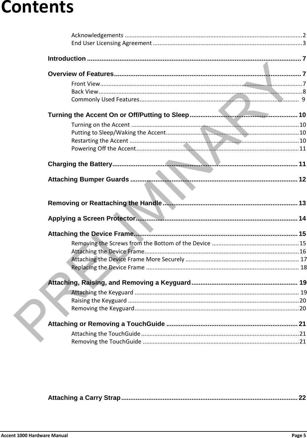 Contents Acknowledgements ............................................................................................................ 2 End User Licensing Agreement ........................................................................................... 3 Introduction ....................................................................................................................... 7 Overview of Features ........................................................................................................ 7 Front View........................................................................................................................... 7 Back View ............................................................................................................................ 8 Commonly Used Features .................................................................................................  9 Turning the Accent On or Off/Putting to Sleep ............................................................ 10 Turning on the Accent ...................................................................................................... 10 Putting to Sleep/Waking the Accent ................................................................................. 10Restarting the Accent ....................................................................................................... 10Powering Off the Accent ................................................................................................... 11Charging the Battery....................................................................................................... 11Attaching Bumper Guards ............................................................................................. 12  Removing or Reattaching the Handle ........................................................................... 13Applying a Screen Protector .......................................................................................... 14Attaching the Device Frame ........................................................................................... 15Removing the Screws from the Bottom of the Device ..................................................... 15 Attaching the Device Frame.............................................................................................. 16Attaching the Device Frame More Securely ..................................................................... 17 Replacing the Device Frame ............................................................................................. 18 Attaching, Raising, and Removing a Keyguard ........................................................... 19 Attaching the Keyguard .................................................................................................... 19 Raising the Keyguard ........................................................................................................ 20 Removing the Keyguard .................................................................................................... 20 Attaching or Removing a TouchGuide ......................................................................... 21 Attaching the TouchGuide ................................................................................................ 21Removing the TouchGuide ............................................................................................... 21 Attaching a Carry Strap .................................................................................................. 22Accent 1000 Hardware Manual Page 5 PRELIMINARY