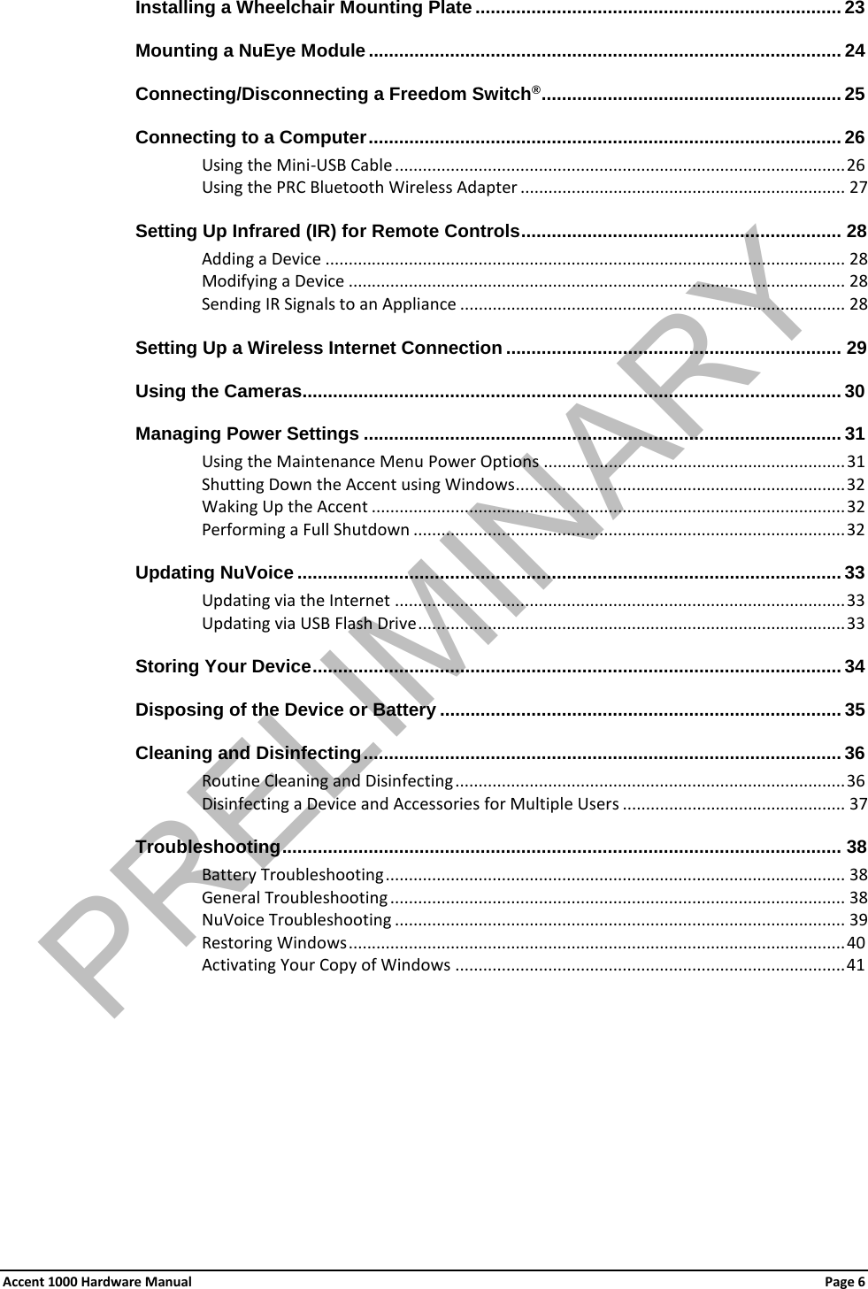 Installing a Wheelchair Mounting Plate ........................................................................ 23Mounting a NuEye Module ............................................................................................. 24 Connecting/Disconnecting a Freedom Switch® ........................................................... 25Connecting to a Computer ............................................................................................. 26 Using the Mini-USB Cable ................................................................................................. 26 Using the PRC Bluetooth Wireless Adapter ...................................................................... 27 Setting Up Infrared (IR) for Remote Controls ............................................................... 28 Adding a Device ................................................................................................................ 28 Modifying a Device ........................................................................................................... 28 Sending IR Signals to an Appliance ................................................................................... 28 Setting Up a Wireless Internet Connection .................................................................. 29 Using the Cameras.......................................................................................................... 30 Managing Power Settings .............................................................................................. 31 Using the Maintenance Menu Power Options ................................................................. 31 Shutting Down the Accent using Windows ....................................................................... 32Waking Up the Accent ...................................................................................................... 32 Performing a Full Shutdown ............................................................................................. 32Updating NuVoice ........................................................................................................... 33Updating via the Internet ................................................................................................. 33 Updating via USB Flash Drive ............................................................................................ 33Storing Your Device ........................................................................................................ 34 Disposing of the Device or Battery ............................................................................... 35Cleaning and Disinfecting .............................................................................................. 36Routine Cleaning and Disinfecting .................................................................................... 36Disinfecting a Device and Accessories for Multiple Users ................................................ 37 Troubleshooting .............................................................................................................. 38 Battery Troubleshooting ................................................................................................... 38 General Troubleshooting .................................................................................................. 38 NuVoice Troubleshooting ................................................................................................. 39 Restoring Windows ........................................................................................................... 40 Activating Your Copy of Windows .................................................................................... 41  Accent 1000 Hardware Manual Page 6 PRELIMINARY