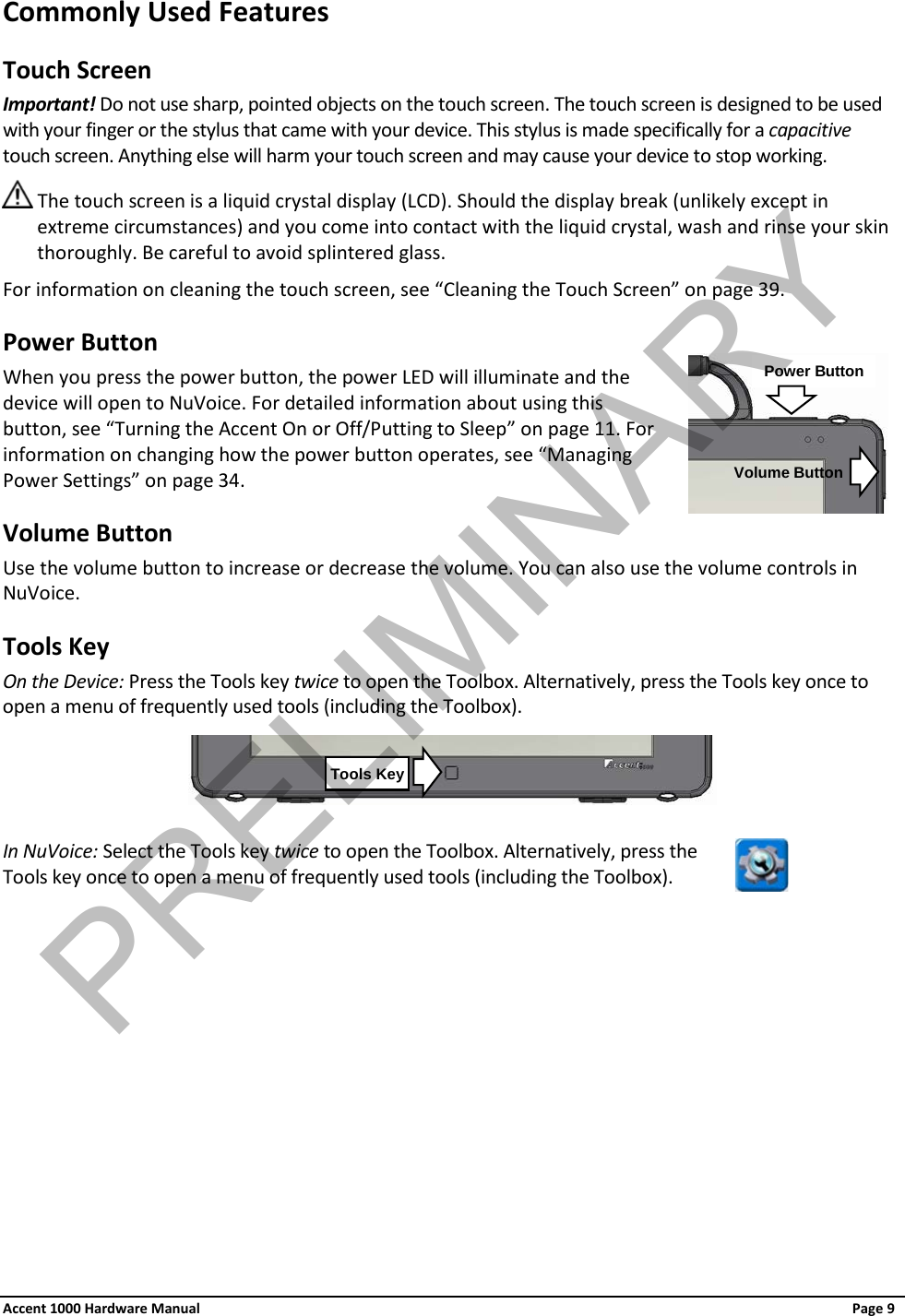 Commonly Used Features Touch Screen Important! Do not use sharp, pointed objects on the touch screen. The touch screen is designed to be used with your finger or the stylus that came with your device. This stylus is made specifically for a capacitive touch screen. Anything else will harm your touch screen and may cause your device to stop working.  The touch screen is a liquid crystal display (LCD). Should the display break (unlikely except in extreme circumstances) and you come into contact with the liquid crystal, wash and rinse your skin thoroughly. Be careful to avoid splintered glass. For information on cleaning the touch screen, see “Cleaning the Touch Screen” on page 39. Power Button When you press the power button, the power LED will illuminate and the device will open to NuVoice. For detailed information about using this button, see “Turning the Accent On or Off/Putting to Sleep” on page 11. For information on changing how the power button operates, see “Managing Power Settings” on page 34. Volume Button Use the volume button to increase or decrease the volume. You can also use the volume controls in NuVoice. Tools Key On the Device: Press the Tools key twice to open the Toolbox. Alternatively, press the Tools key once to open a menu of frequently used tools (including the Toolbox).   In NuVoice: Select the Tools key twice to open the Toolbox. Alternatively, press the Tools key once to open a menu of frequently used tools (including the Toolbox).   Tools Key Power Button Volume Button Accent 1000 Hardware Manual Page 9 PRELIMINARY