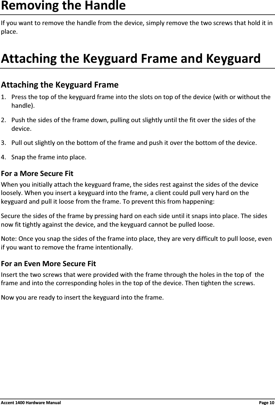 Removing the HandleIf you want to remove the handle from the device, simply remove the two screws that hold it in place.Attaching the Keyguard Frame and KeyguardAttaching the Keyguard Frame1. Press the top of the keyguard frame into the slots on top of the device (with or without the handle).2. Push the sides of the frame down, pulling out slightly until the fit over the sides of the device.3. Pull out slightly on the bottom of the frame and push it over the bottom of the device.4. Snap the frame into place.For a More Secure FitWhen you initially attach the keyguard frame, the sides rest against the sides of the device loosely. When you insert a keyguard into the frame, a client could pull very hard on the keyguard and pull it loose from the frame. To prevent this from happening:Secure the sides of the frame by pressing hard on each side until it snaps into place. The sides now fit tightly against the device, and the keyguard cannot be pulled loose.Note: Once you snap the sides of the frame into place, they are very difficult to pull loose, even if you want to remove the frame intentionally.For an Even More Secure FitInsert the two screws that were provided with the frame through the holes in the top of  the frame and into the corresponding holes in the top of the device. Then tighten the screws.Now you are ready to insert the keyguard into the frame.Accent 1400 Hardware Manual Page 10