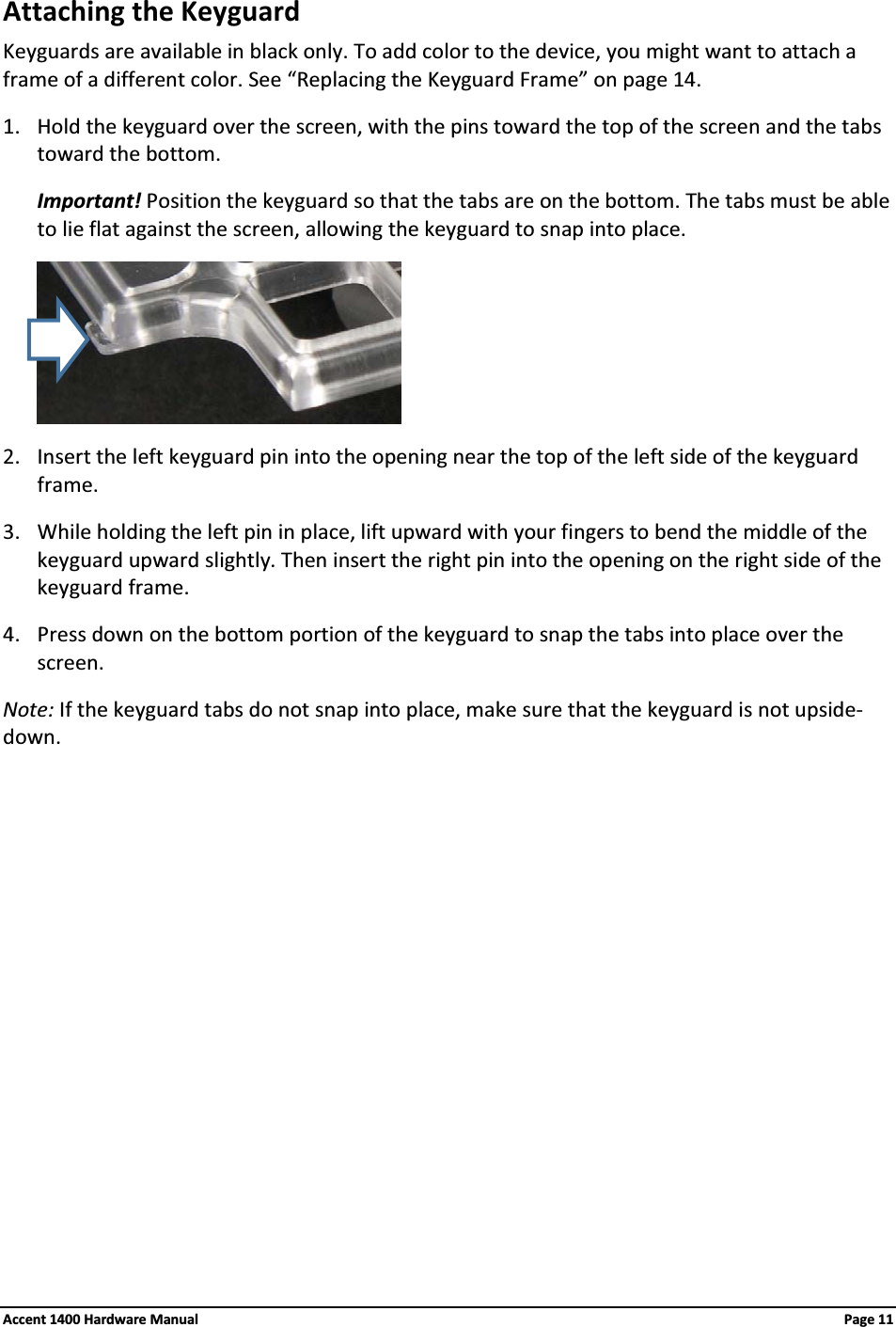 Attaching the KeyguardKeyguards are available in black only. To add color to the device, you might want to attach a frame of a different color. See “Replacing the Keyguard Frame” on page 14.1. Hold the keyguard over the screen, with the pins toward the top of the screen and the tabs toward the bottom.Important! Position the keyguard so that the tabs are on the bottom. The tabs must be able to lie flat against the screen, allowing the keyguard to snap into place.2. Insert the left keyguard pin into the opening near the top of the left side of the keyguard frame.3. While holding the left pin in place, lift upward with your fingers to bend the middle of the keyguard upward slightly. Then insert the right pin into the opening on the right side of the keyguard frame.4. Press down on the bottom portion of the keyguard to snap the tabs into place over the screen.Note: If the keyguard tabs do not snap into place, make sure that the keyguard is not upside-down.Accent 1400 Hardware Manual Page 11