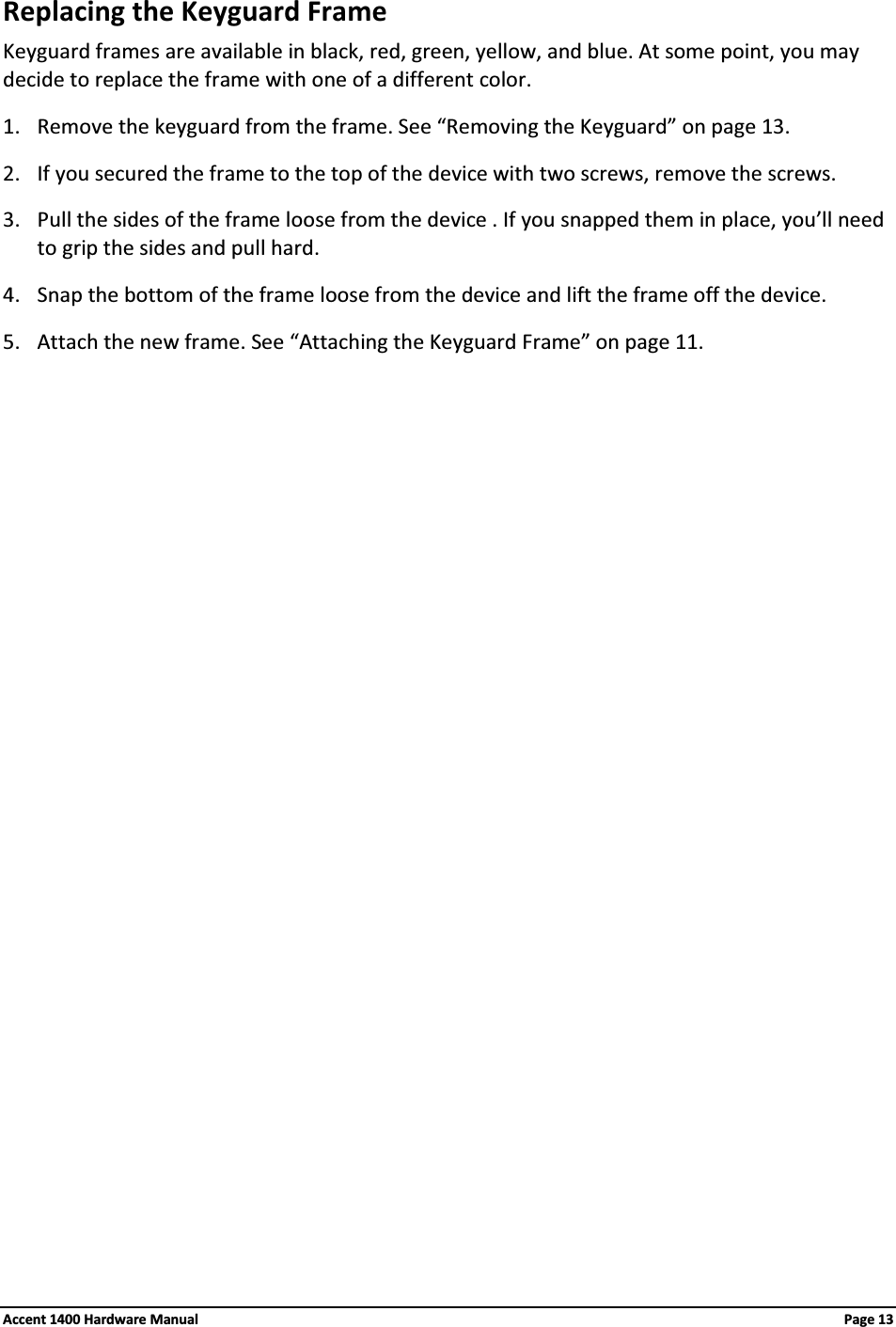 Replacing the Keyguard FrameKeyguard frames are available in black, red, green, yellow, and blue. At some point, you may decide to replace the frame with one of a different color.1. Remove the keyguard from the frame. See “Removing the Keyguard” on page 13.2. If you secured the frame to the top of the device with two screws, remove the screws.3. Pull the sides of the frame loose from the device . If you snapped them in place, you’ll need to grip the sides and pull hard.4. Snap the bottom of the frame loose from the device and lift the frame off the device.5. Attach the new frame. See “Attaching the Keyguard Frame” on page 11.Accent 1400 Hardware Manual Page 13