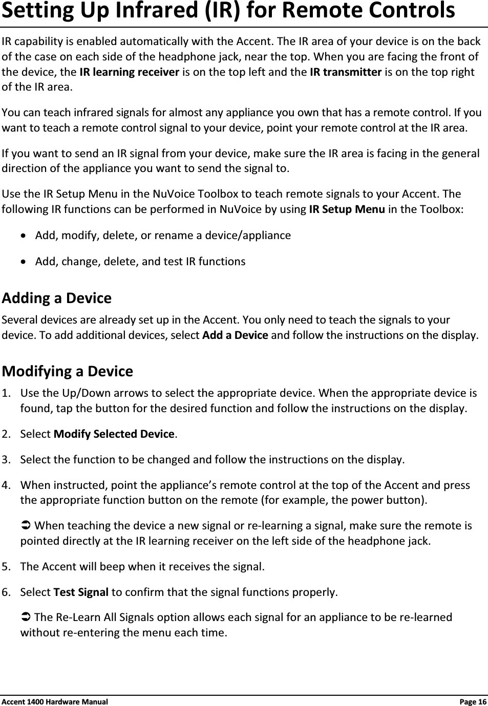 Setting Up Infrared (IR) for Remote ControlsIR capability is enabled automatically with the Accent. The IR area of your device is on the back of the case on each side of the headphone jack, near the top. When you are facing the front of the device, the IR learning receiver is on the top left and the IR transmitter is on the top right of the IR area.You can teach infrared signals for almost any appliance you own that has a remote control. If you want to teach a remote control signal to your device, point your remote control at the IR area.If you want to send an IR signal from your device, make sure the IR area is facing in the general direction of the appliance you want to send the signal to.Use the IR Setup Menu in the NuVoice Toolbox to teach remote signals to your Accent. The following IR functions can be performed in NuVoice by using IR Setup Menu in the Toolbox:xAdd, modify, delete, or rename a device/appliancexAdd, change, delete, and test IR functionsAdding a DeviceSeveral devices are already set up in the Accent. You only need to teach the signals to your device. To add additional devices, select Add a Device and follow the instructions on the display.Modifying a Device1. Use the Up/Down arrows to select the appropriate device. When the appropriate device is found, tap the button for the desired function and follow the instructions on the display.2. Select Modify Selected Device.3. Select the function to be changed and follow the instructions on the display.4. When instructed, point the appliance’s remote control at the top of the Accent and press the appropriate function button on the remote (for example, the power button).ÂWhen teaching the device a new signal or re-learning a signal, make sure the remote is pointed directly at the IR learning receiver on the left side of the headphone jack.5. The Accent will beep when it receives the signal.6. Select Test Signal to confirm that the signal functions properly.ÂThe Re-Learn All Signals option allows each signal for an appliance to be re-learned without re-entering the menu each time.Accent 1400 Hardware Manual Page 16